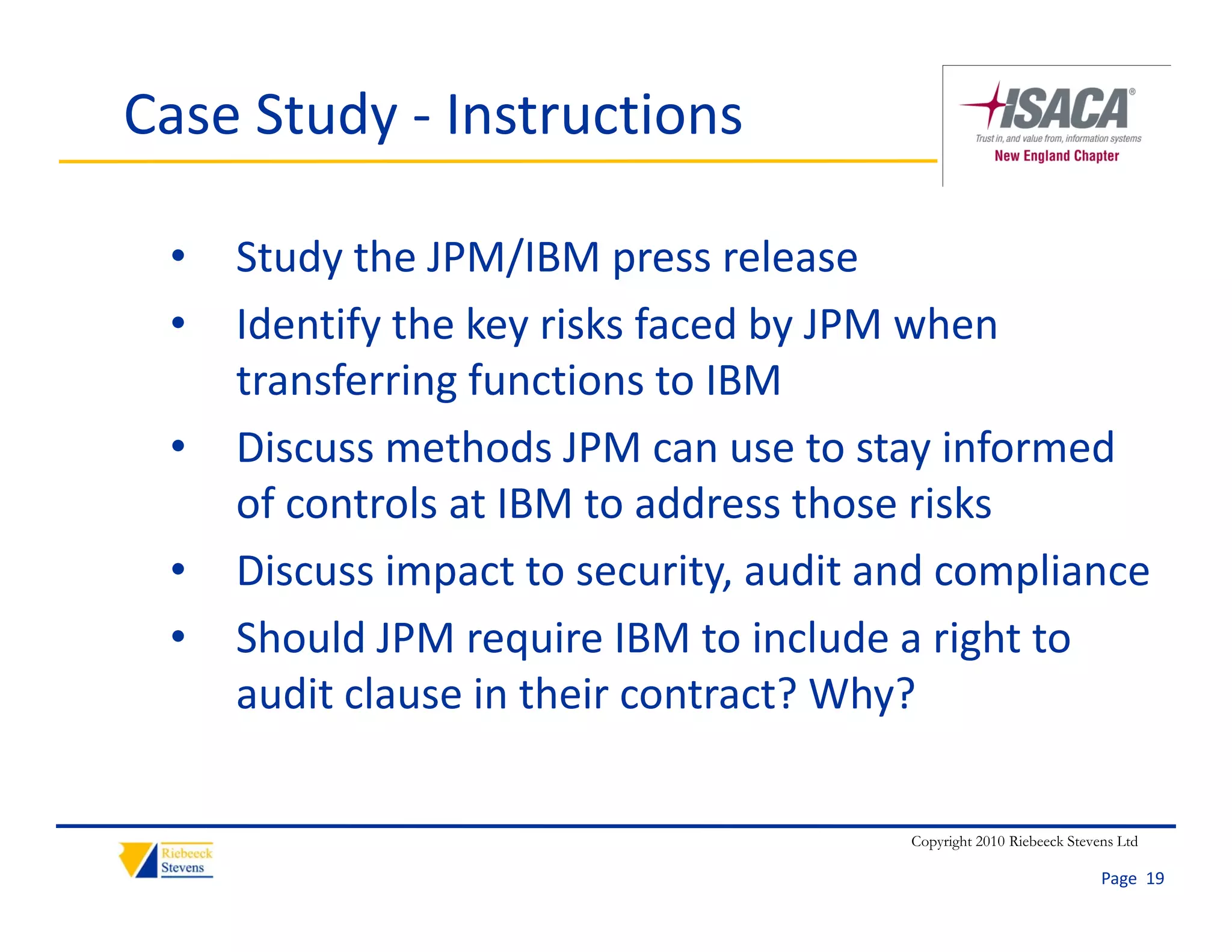 Case Study ‐ Instructions

 •   Study the JPM/IBM press release
 •   Identify the key risks faced by JPM when 
     transferring functions to IBM
 •   Discuss methods JPM can use to stay informed 
     of controls at IBM to address those risks
 •   Discuss impact to security, audit and compliance
 •   Should JPM require IBM to include a right to 
                     q                      g
     audit clause in their contract? Why?

                                        Copyright 2010 Riebeeck Stevens Ltd

                                                                     Page  19
 