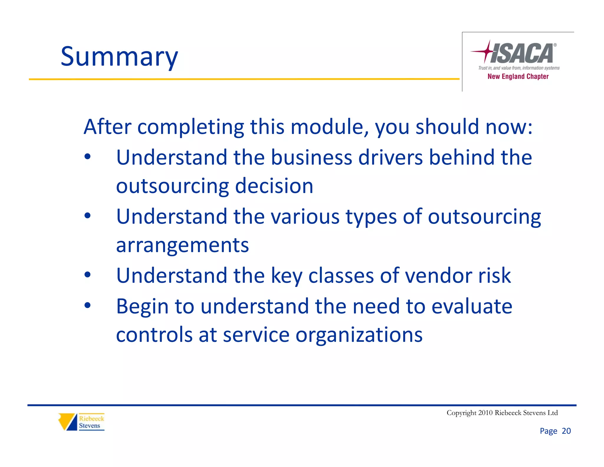 Summary

 After completing this module, you should now:
 • Understand the business drivers behind the 
    outsourcing decision
 • Understand the various types of outsourcing 
    arrangements
 • Understand the key classes of vendor risk
 • Begin to understand the need to evaluate 
    controls at service organizations


                                     Copyright 2010 Riebeeck Stevens Ltd

                                                                  Page  20
 