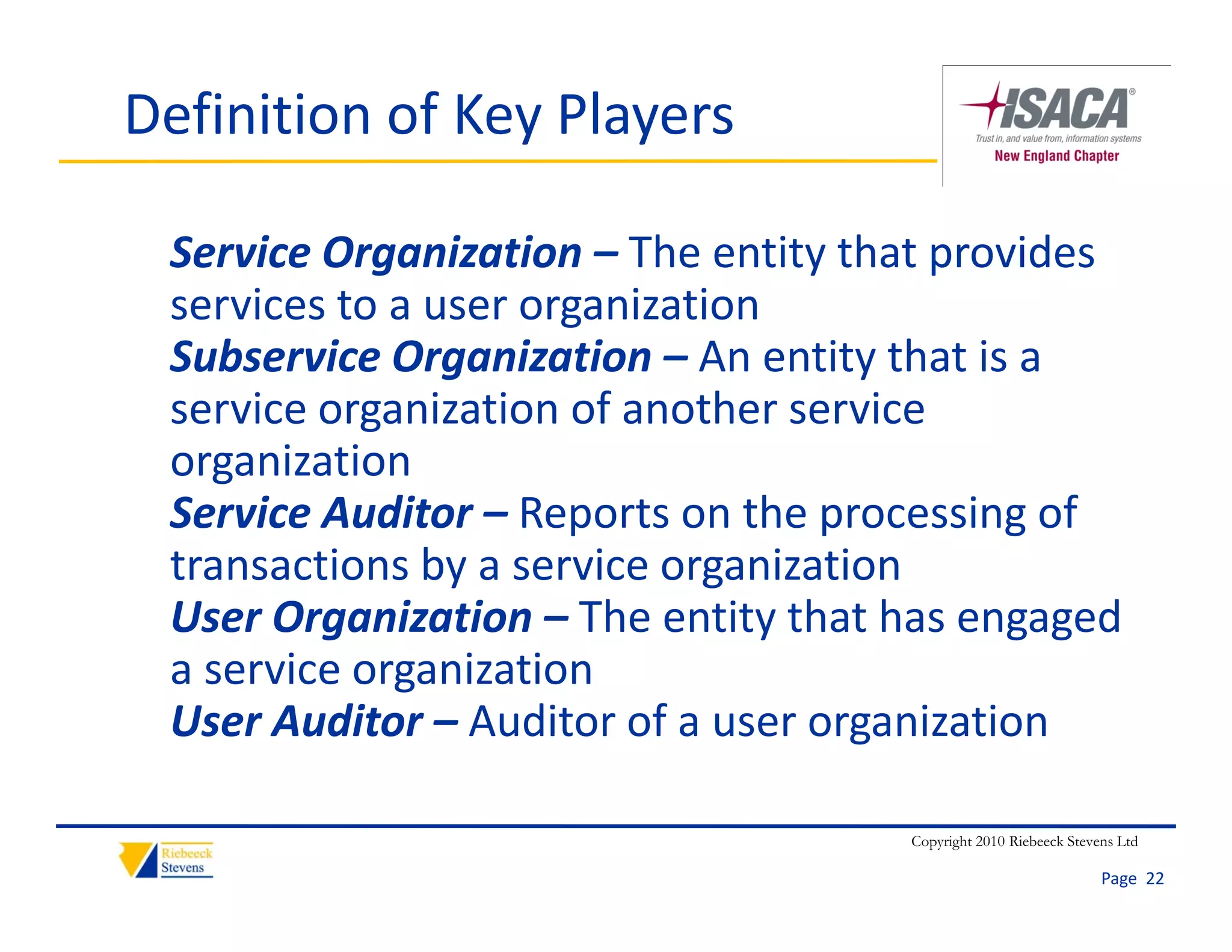 Definition of Key Players

 Service Organization – The entity that provides 
 services to a user organization
     i    t              i ti
 Subservice Organization – An entity that is a 
 service organization of another service 
 service organization of another service
 organization
 Service Auditor – Reports on the processing of 
                      p            p        g
 transactions by a service organization
 User Organization – The entity that has engaged 
 a service organization
       i         i ti
 User Auditor – Auditor of a user organization

                                     Copyright 2010 Riebeeck Stevens Ltd

                                                                  Page  22
 