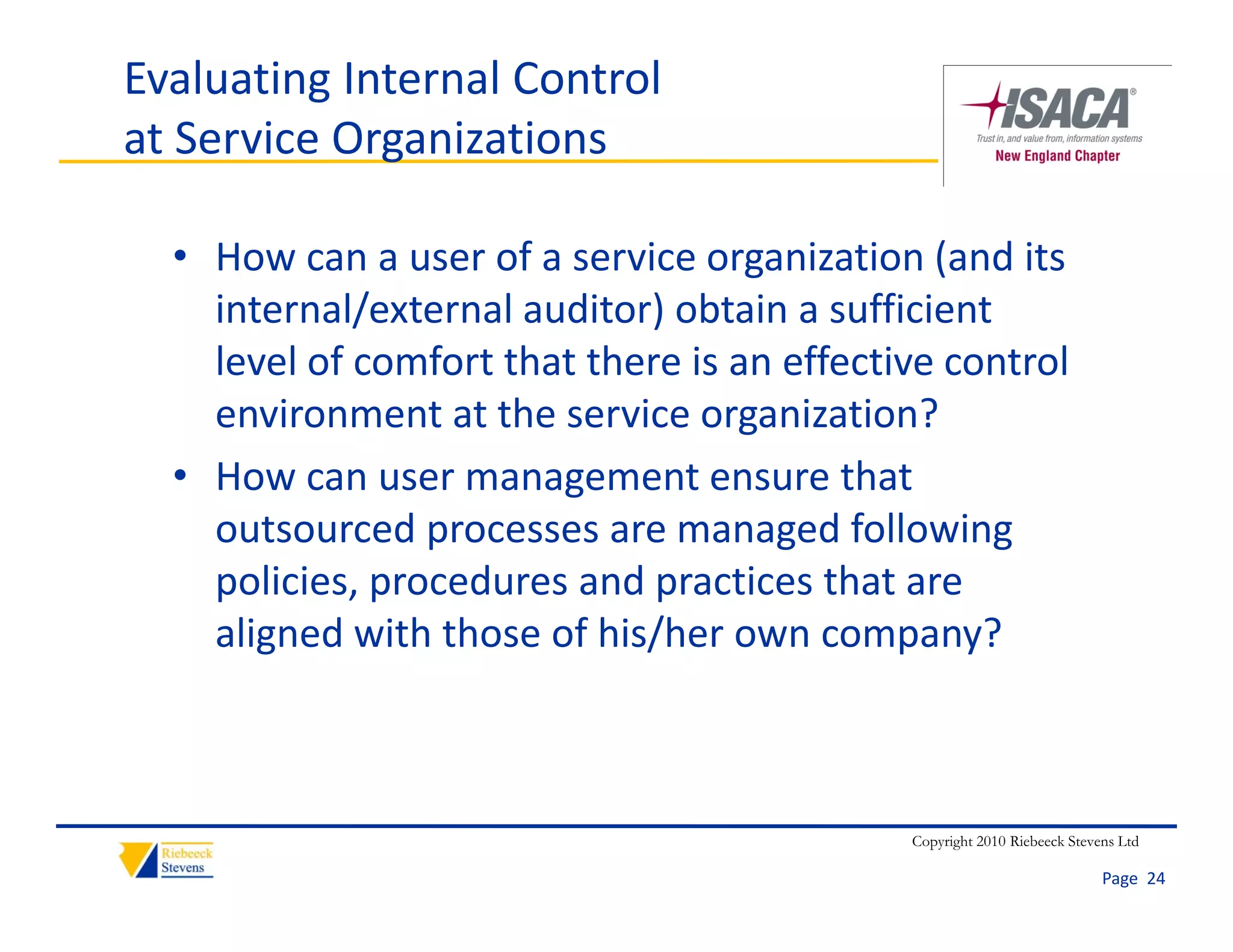 Evaluating Internal Control
at Service Organizations

  • How can a user of a service organization (and its 
    internal/external auditor) obtain a sufficient 
    i       l/       l di ) b i            ffi i
    level of comfort that there is an effective control 
    environment at the service organization?
    environment at the service organization?
  • How can user management ensure that 
    outsourced processes are managed following 
    outsourced processes are managed following
    policies, procedures and practices that are 
    aligned with those of his/her own company?



                                              Copyright 2010 Riebeeck Stevens Ltd

                                                                           Page  24
 