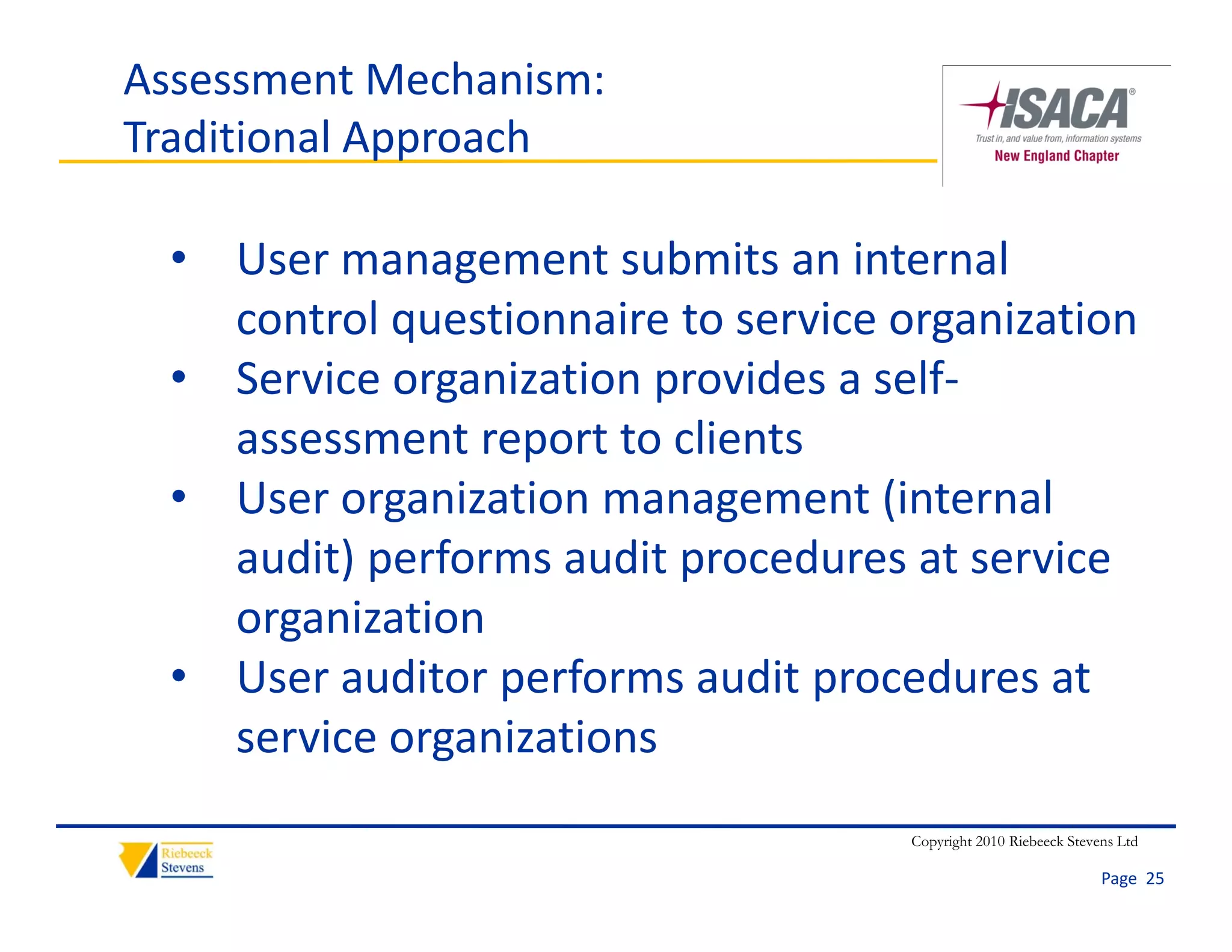 Assessment Mechanism: 
Traditional Approach

  • User management submits an internal 
    control questionnaire to service organization
  • Service organization provides a self‐
    assessment report to clients
  • User organization management (internal 
    audit) performs audit procedures at service 
    organization
  • User auditor performs audit procedures at 
    service organizations
                                     Copyright 2010 Riebeeck Stevens Ltd

                                                                  Page  25
 