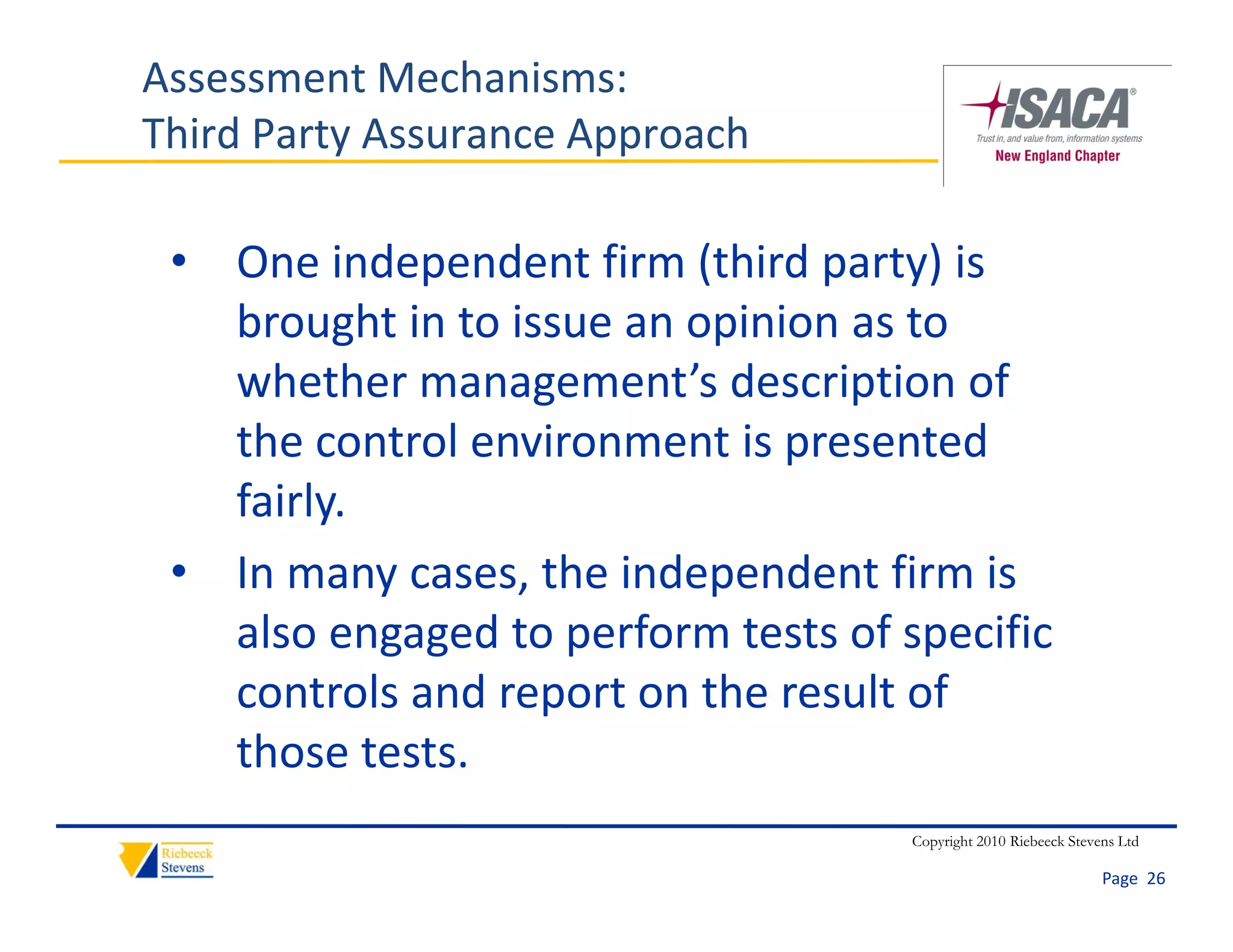 Assessment Mechanisms:
Third Party Assurance Approach

 • One independent firm (third party) is 
   brought in to issue an opinion as to 
   whether management’s description of 
   the control environment is presented 
   fairly. 
 • In many cases, the independent firm is 
            g g     p                 p
   also engaged to perform tests of specific 
   controls and report on the result of 
   those tests.
                                     Copyright 2010 Riebeeck Stevens Ltd

                                                                  Page  26
 