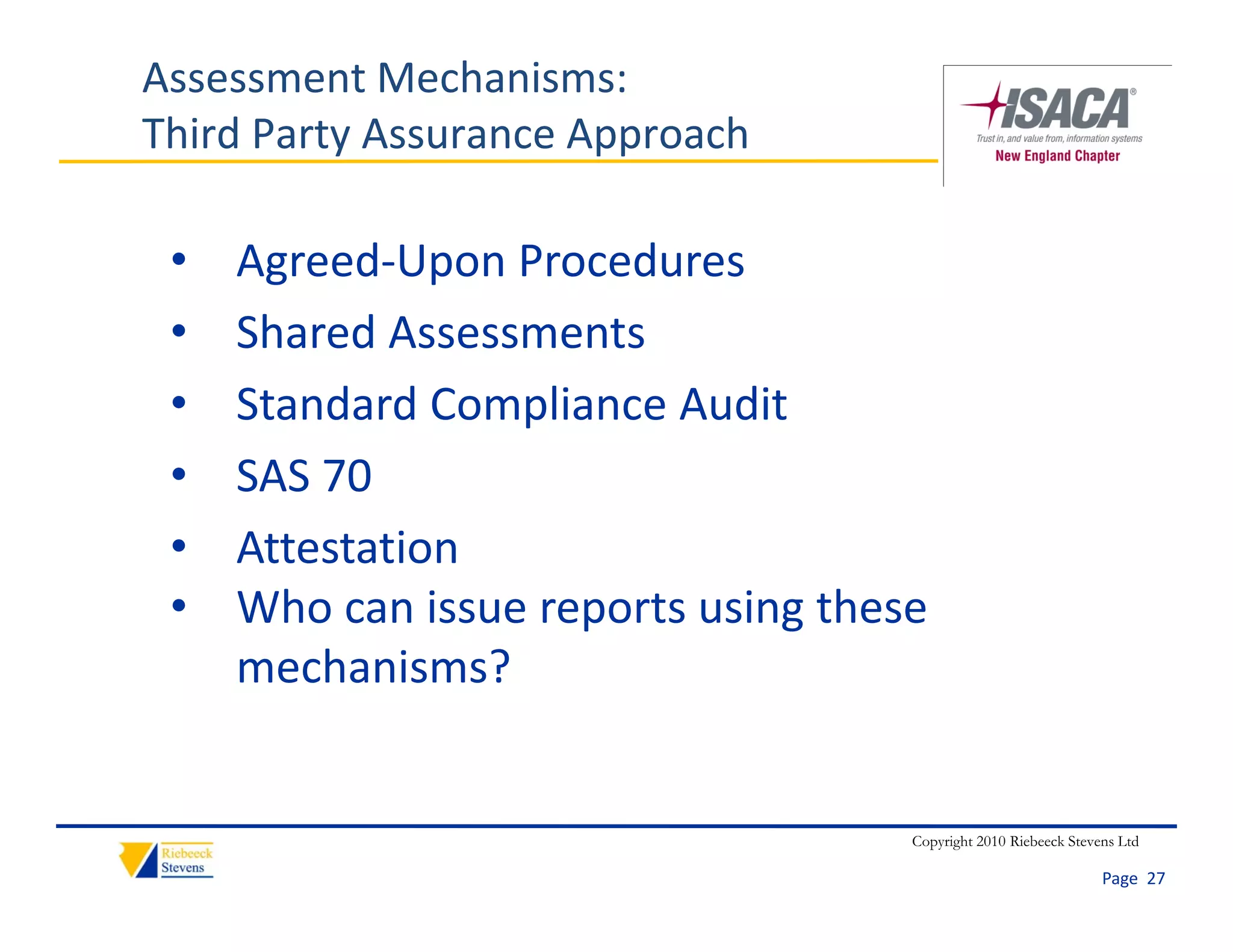 Assessment Mechanisms:
Third Party Assurance Approach

 •   Agreed‐Upon Procedures
 •   Shared Assessments
 •   Standard Compliance Audit
     Standard Compliance Audit
 •   SAS 70
 •   Attestation
     Att t ti
 •   Who can issue reports using these 
     mechanisms?
         h i     ?


                                     Copyright 2010 Riebeeck Stevens Ltd

                                                                  Page  27
 