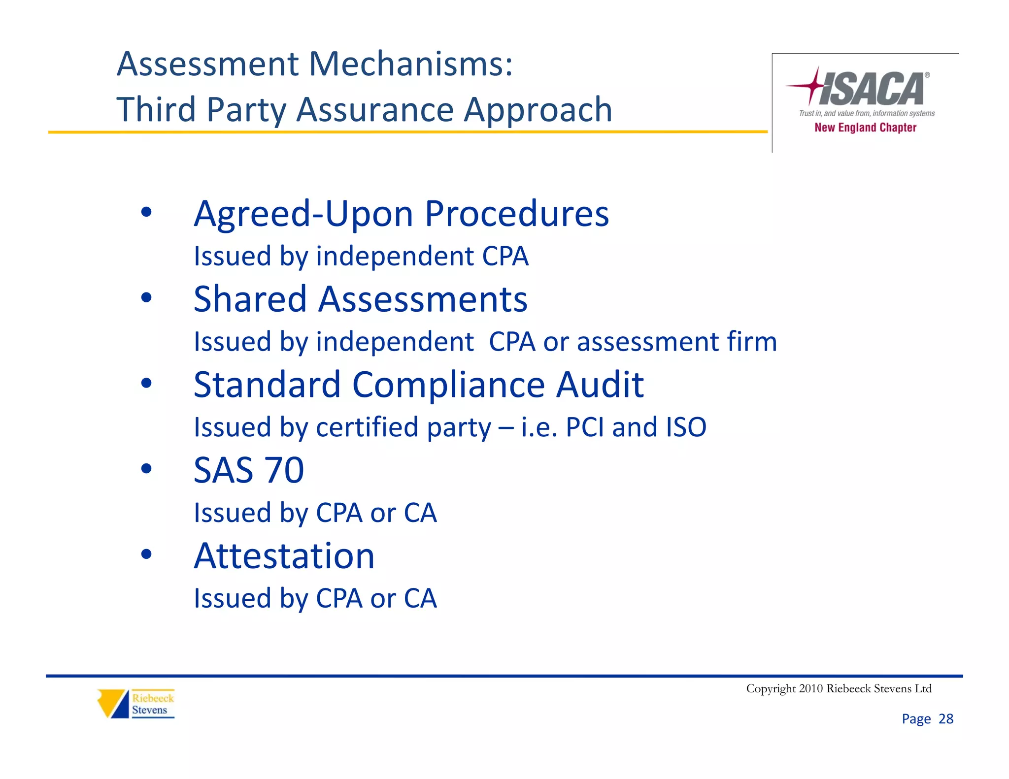 Assessment Mechanisms:
Third Party Assurance Approach

 • Agreed‐Upon Procedures
    Issued by independent CPA
 • Shared Assessments
    Issued by independent  CPA or assessment firm
    Issued by independent CPA or assessment firm
 • Standard Compliance Audit
    Issued by certified party – i.e. PCI and ISO
            y           p y
 • SAS 70
    Issued by CPA or CA
 • Attestation
    Issued by CPA or CA

                                                   Copyright 2010 Riebeeck Stevens Ltd

                                                                                Page  28
 