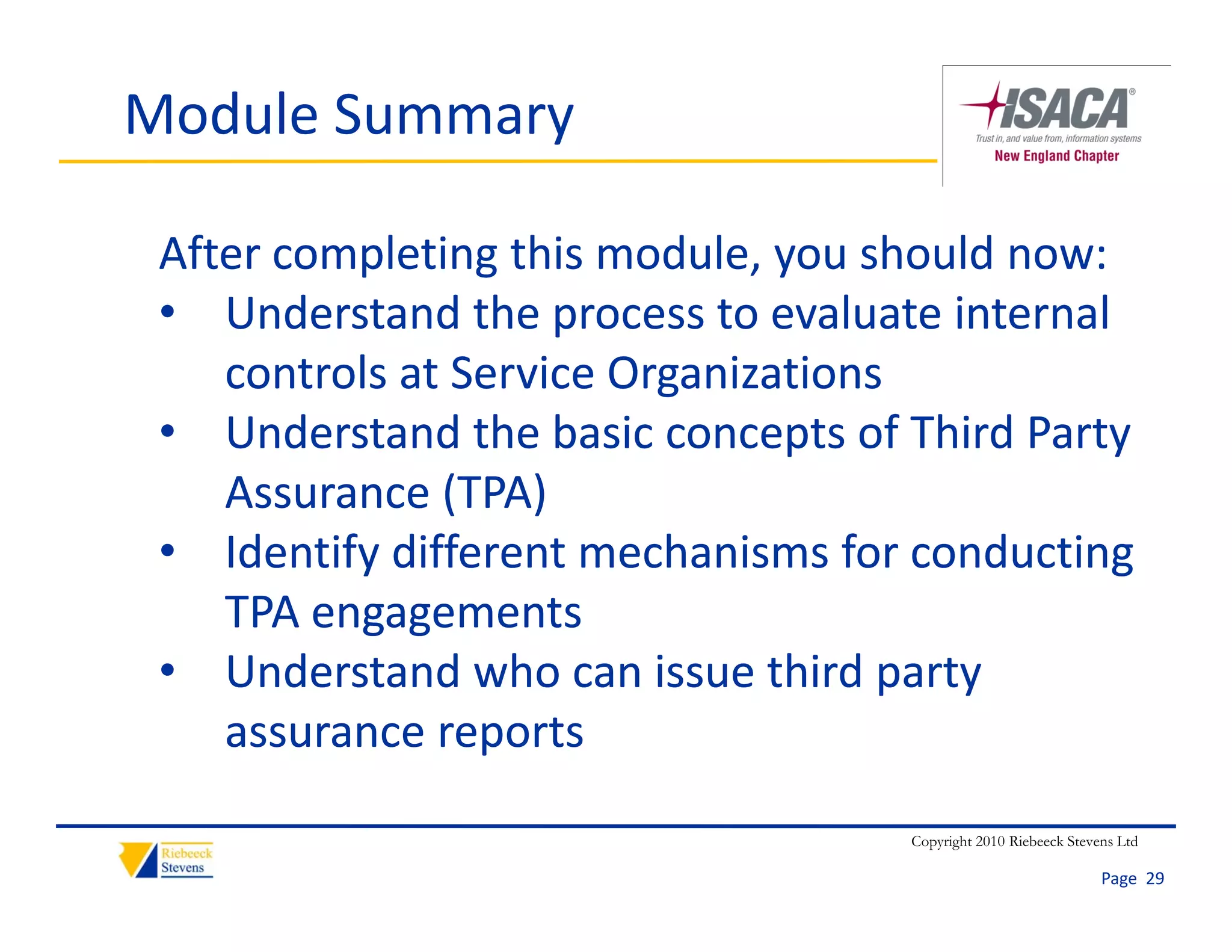 Module Summary

 After completing this module, you should now:
 • Understand the process to evaluate internal 
        d      d h                 l           l
    controls at Service Organizations
 • Understand the basic concepts of Third Party 
        d      d h b i                f hi d
    Assurance (TPA)
 • Identify different mechanisms for conducting 
     d if diff             h i     f       d i
    TPA engagements
 • U d
    Understand who can issue third party 
               d h        i     hi d
    assurance reports
                                    Copyright 2010 Riebeeck Stevens Ltd

                                                                 Page  29
 