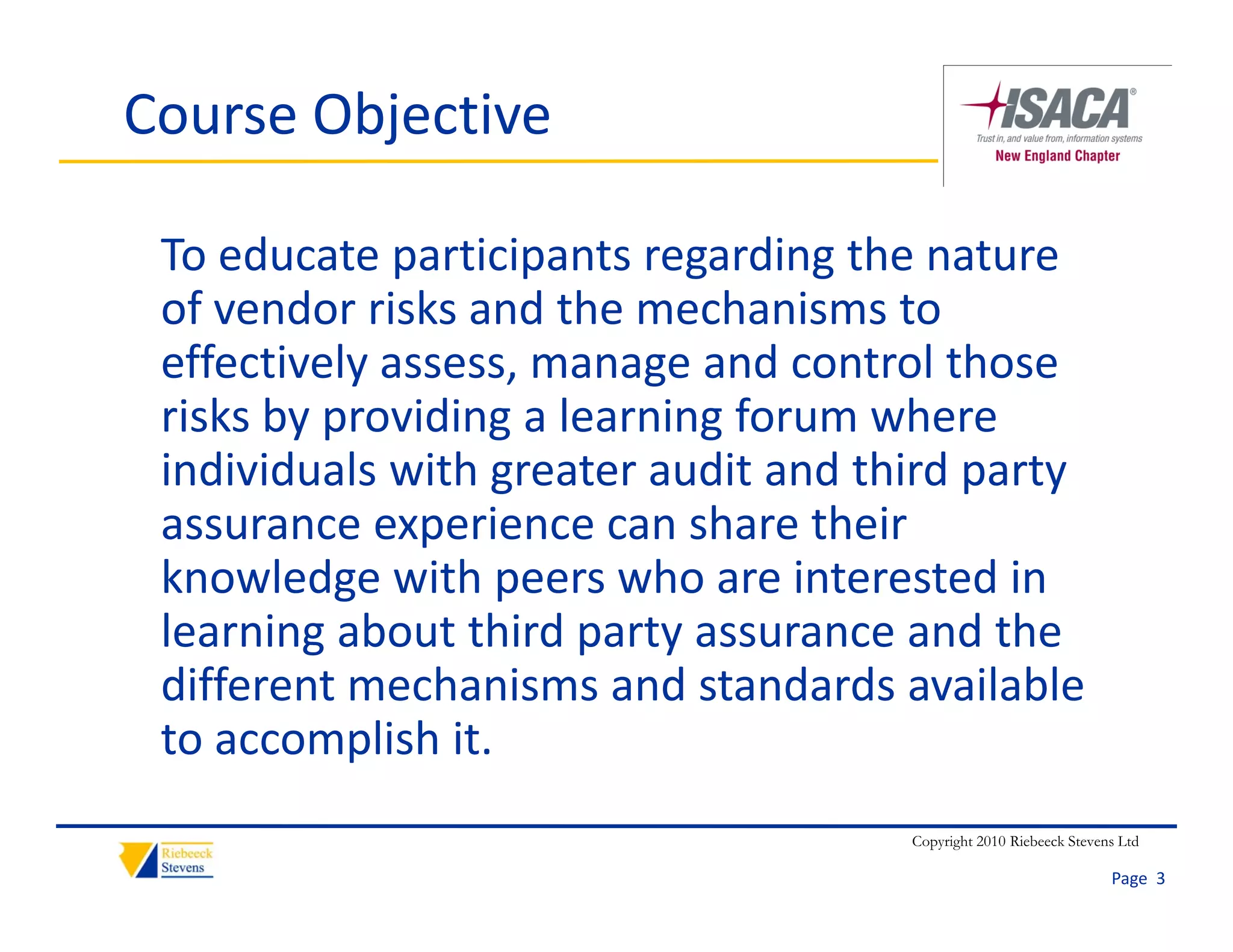 Course Objective

 To educate participants regarding the nature 
 of vendor risks and the mechanisms to 
   f    d ik        d th      h i     t
 effectively assess, manage and control those 
 risks by providing a learning forum where 
 risks by providing a learning forum where
 individuals with greater audit and third party 
 assurance experience can share their 
 assurance experience can share their
 knowledge with peers who are interested in 
 learning about third party assurance and the 
 different mechanisms and standards available 
 to accomplish it.
                                      Copyright 2010 Riebeeck Stevens Ltd

                                                                    Page  3
 