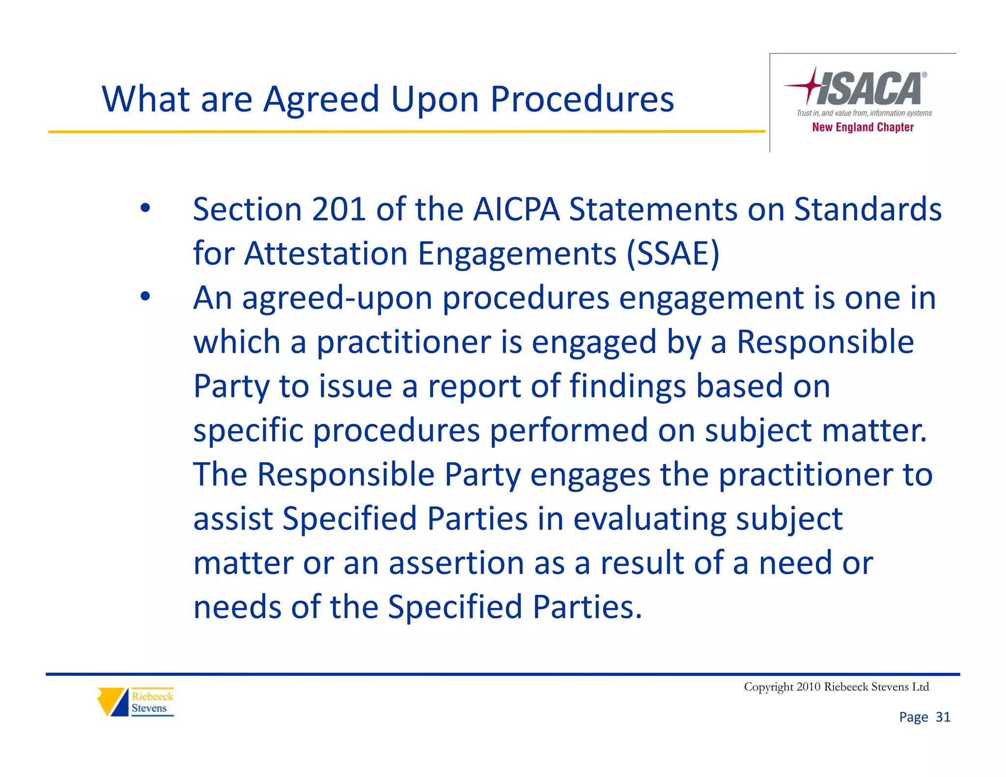 What are Agreed Upon Procedures

  •   Section 201 of the AICPA Statements on Standards 
      for Attestation Engagements (SSAE)
      f A         i E                (SSAE)
  •   An agreed‐upon procedures engagement is one in 
      which a practitioner is engaged by a Responsible 
      which a practitioner is engaged by a Responsible
      Party to issue a report of findings based on 
      specific procedures performed on subject matter. 
      specific procedures performed on subject matter
      The Responsible Party engages the practitioner to 
      assist Specified Parties in evaluating subject 
              p                            g    j
      matter or an assertion as a result of a need or 
      needs of the Specified Parties.
                                          Copyright 2010 Riebeeck Stevens Ltd

                                                                       Page  31
 