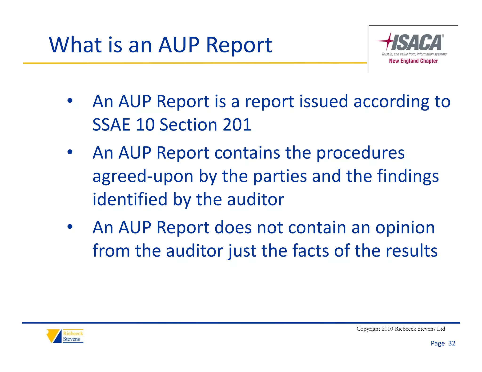 What is an AUP Report

 • An AUP Report is a report issued according to 
   SSAE 10 Section 201
 • An AUP Report contains the procedures 
   agreed‐upon by the parties and the findings 
   identified by the auditor
 • An AUP Report does not contain an opinion 
   from the auditor just the facts of the results
   from the auditor just the facts of the results


                                    Copyright 2010 Riebeeck Stevens Ltd

                                                                 Page  32
 