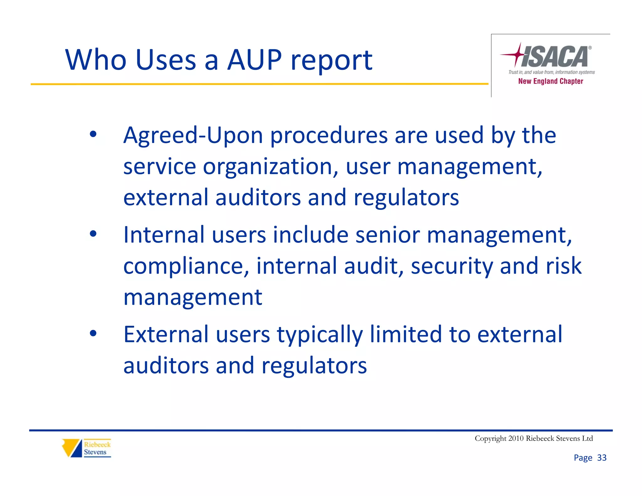 Who Uses a AUP report

 • Agreed‐Upon procedures are used by the 
   service organization, user management, 
   external auditors and regulators
 • Internal users include senior management, 
   compliance, internal audit, security and risk 
   management
 • External users typically limited to external
   External users typically limited to external 
   auditors and regulators

                                      Copyright 2010 Riebeeck Stevens Ltd

                                                                   Page  33
 
