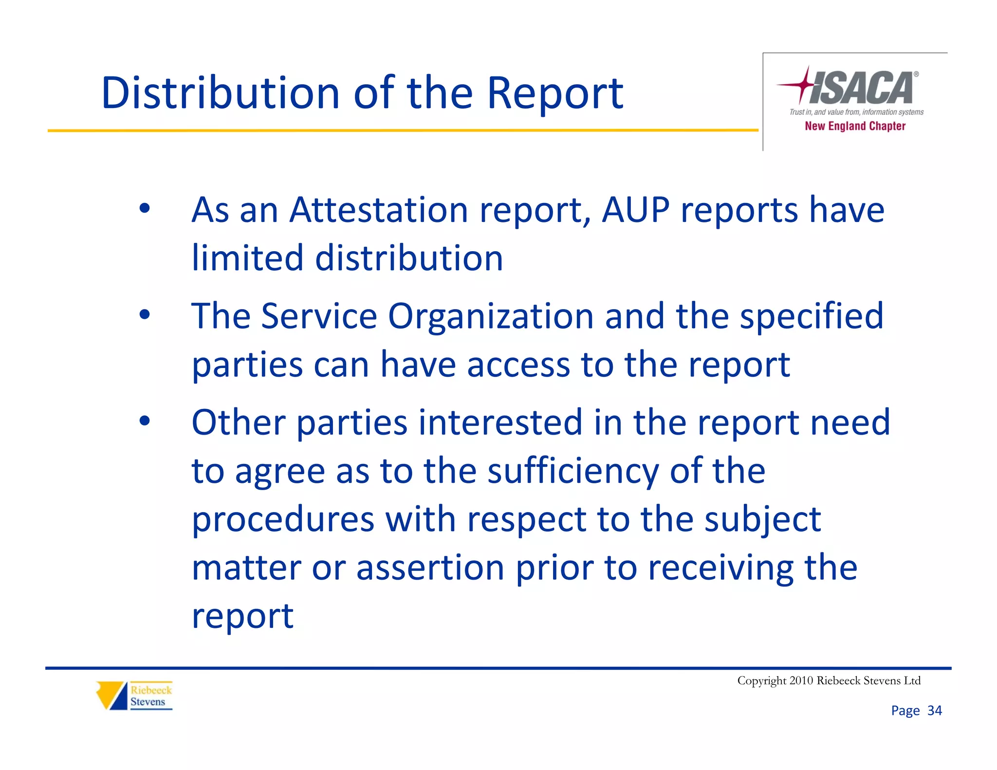 Distribution of the Report

 • As an Attestation report, AUP reports have 
   limited distribution
 • The Service Organization and the specified 
   parties can have access to the report
 • Other parties interested in the report need
   Other parties interested in the report need 
   to agree as to the sufficiency of the 
   procedures with respect to the subject 
   procedures with respect to the subject
   matter or assertion prior to receiving the 
   report
                                     Copyright 2010 Riebeeck Stevens Ltd

                                                                  Page  34
 