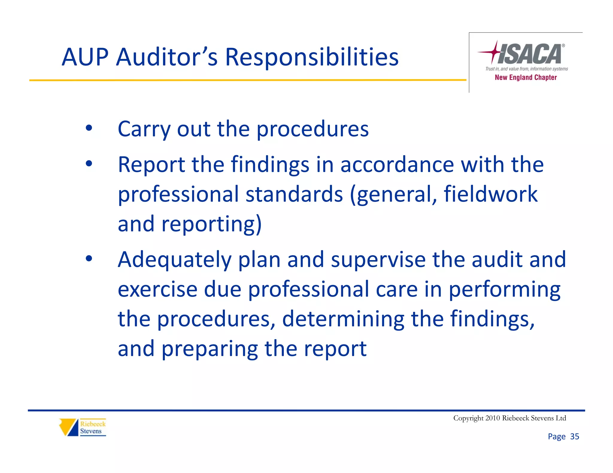 AUP Auditor’s Responsibilities

  • Carry out the procedures
  • Report the findings in accordance with the 
    professional standards (general, fieldwork 
    and reporting)
  • Adequately plan and supervise the audit and
    Adequately plan and supervise the audit and 
    exercise due professional care in performing 
    the procedures, determining the findings, 
    the procedures, determining the findings,
    and preparing the report

                                     Copyright 2010 Riebeeck Stevens Ltd

                                                                  Page  35
 
