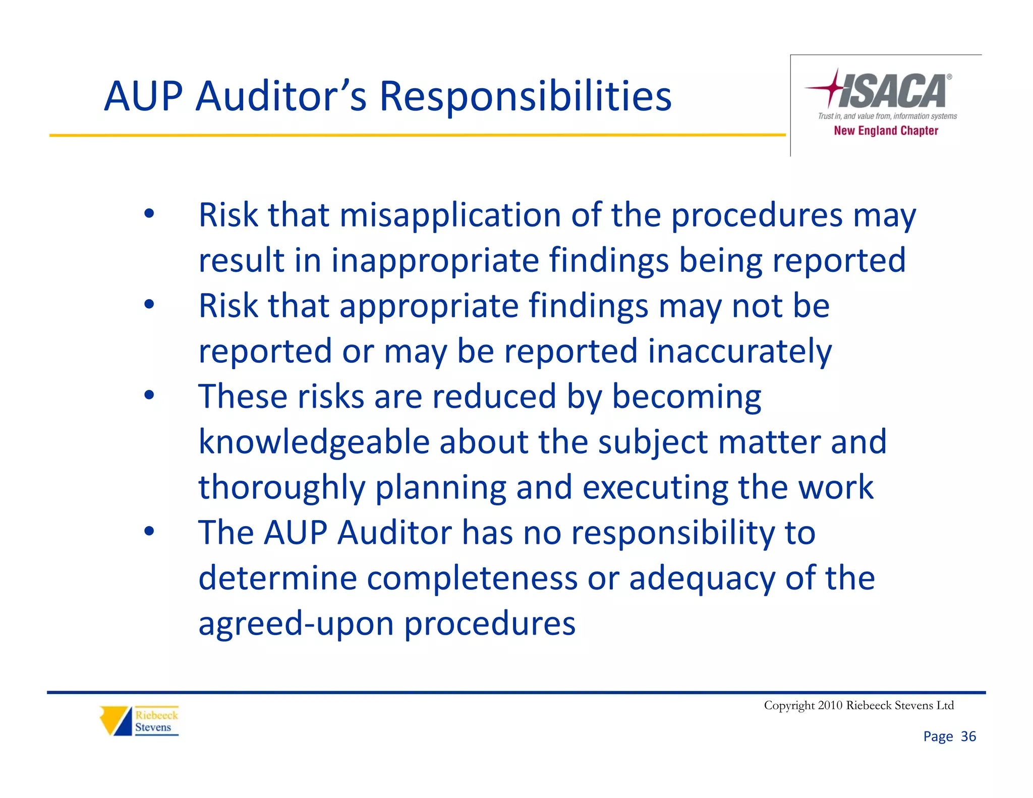 AUP Auditor’s Responsibilities

  •   Risk that misapplication of the procedures may 
      result in inappropriate findings being reported
           l i i         i    fi di    b i          d
  •   Risk that appropriate findings may not be 
      reported or may be reported inaccurately
      reported or may be reported inaccurately
  •   These risks are reduced by becoming 
      knowledgeable about the subject matter and 
      knowledgeable about the subject matter and
      thoroughly planning and executing the work
  •   The AUP Auditor has no responsibility to 
                                   p        y
      determine completeness or adequacy of the 
      agreed‐upon procedures
                                          Copyright 2010 Riebeeck Stevens Ltd

                                                                       Page  36
 
