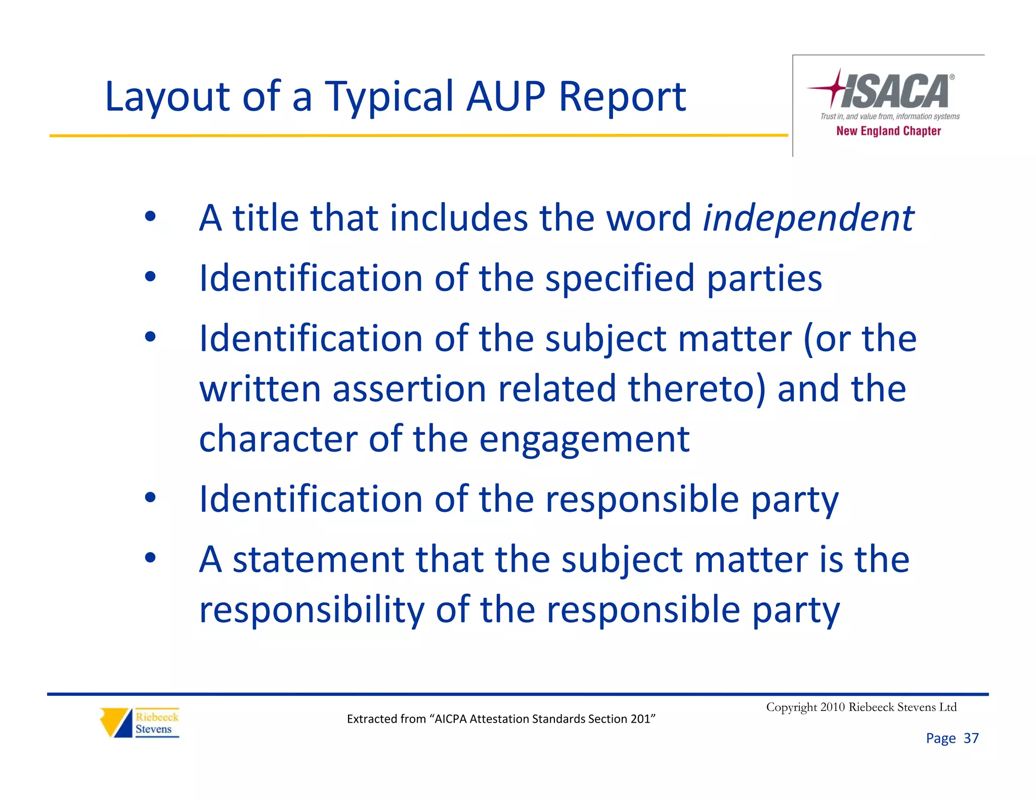 Layout of a Typical AUP Report

  • A title that includes the word independent
  • Identification of the specified parties
  • Identification of the subject matter (or the
    Identification of the subject matter (or the 
    written assertion related thereto) and the 
    character of the engagement
    character of the engagement
  • Identification of the responsible party
  • A t t
    A statement that the subject matter is the 
                 t th t th   bj t     tt i th
    responsibility of the responsible party

                                                                         Copyright 2010 Riebeeck Stevens Ltd
              Extracted from “AICPA Attestation Standards Section 201”
                                                                                                      Page  37
 