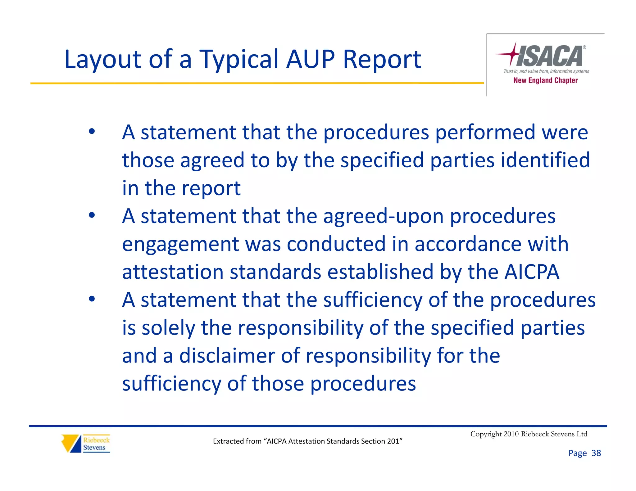 Layout of a Typical AUP Report

  •   A statement that the procedures performed were 
      those agreed to by the specified parties identified 
       h           d b h            ifi d     i id ifi d
      in the report
  •   A statement that the agreed‐upon procedures 
      A statement that the agreed upon procedures
      engagement was conducted in accordance with 
      attestation standards established by the AICPA
      attestation standards established by the AICPA
  •   A statement that the sufficiency of the procedures 
      is solely the responsibility of the specified parties 
              y        p         y         p        p
      and a disclaimer of responsibility for the 
      sufficiency of those procedures
                                                                           Copyright 2010 Riebeeck Stevens Ltd
                Extracted from “AICPA Attestation Standards Section 201”
                                                                                                        Page  38
 