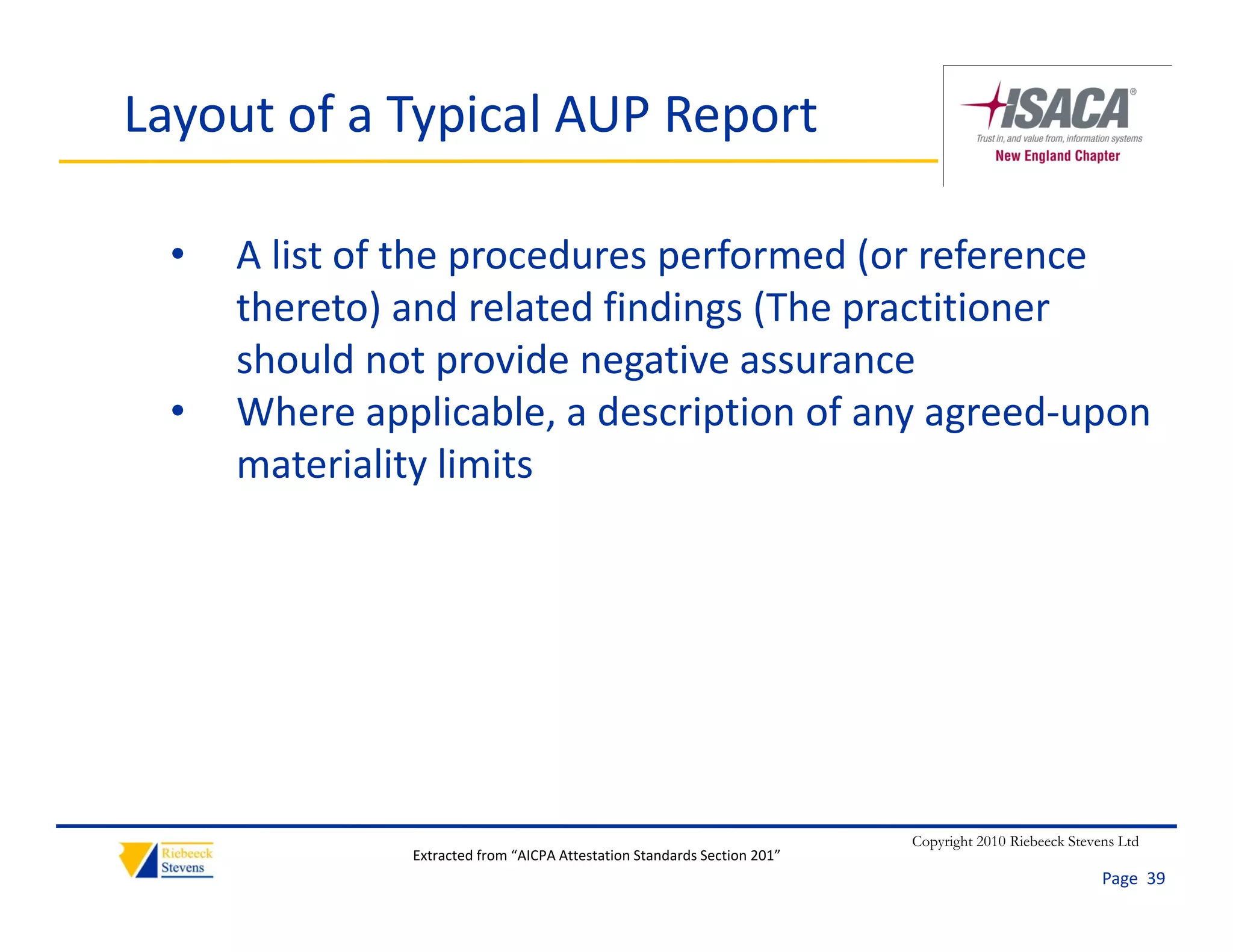 Layout of a Typical AUP Report

  •   A list of the procedures performed (or reference 
      thereto) and related findings (The practitioner 
      th t ) d l t d fi di          (Th      titi
      should not provide negative assurance
  •   Where applicable, a description of any agreed‐upon 
      Where applicable a description of any agreed‐upon
      materiality limits




                                                                          Copyright 2010 Riebeeck Stevens Ltd
               Extracted from “AICPA Attestation Standards Section 201”
                                                                                                       Page  39
 
