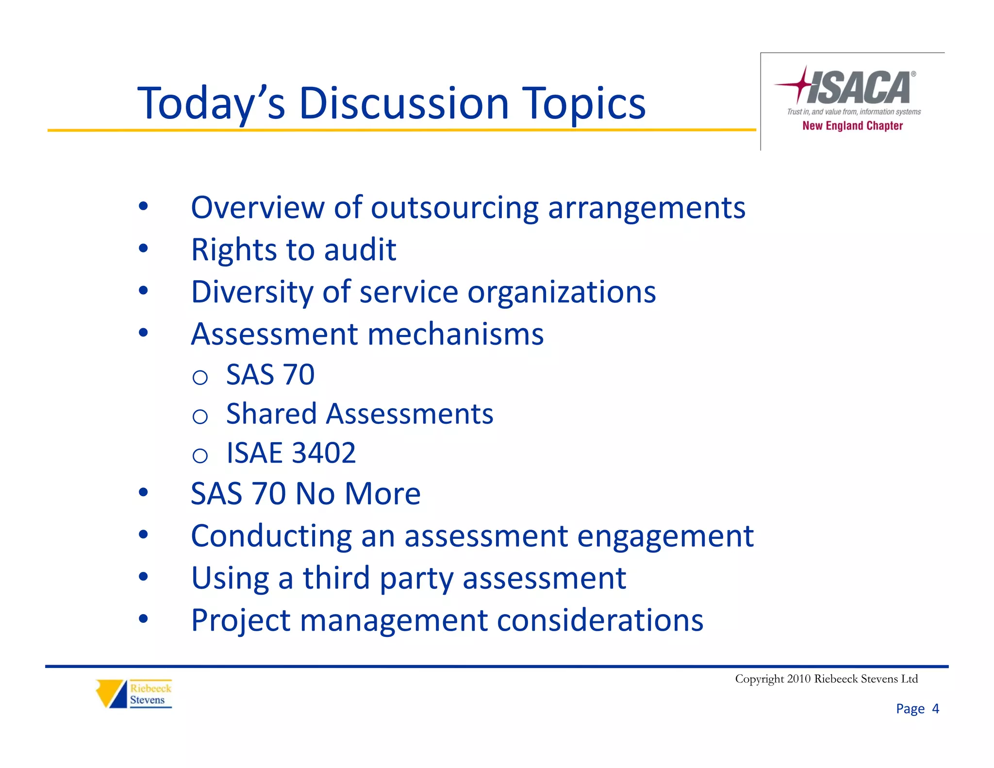 Today’s Discussion Topics
•   Overview of outsourcing arrangements
•   Rights to audit
    Ri h         di
•   Diversity of service organizations
•   Assessment mechanisms
    Assessment mechanisms
    o SAS 70
    o Shared Assessments
    o ISAE 3402
•   SAS 70 No More
•   Conducting an assessment engagement
    C d ti                    t       t
•   Using a third party assessment
•   Project management considerations
    Project management considerations
                                       Copyright 2010 Riebeeck Stevens Ltd

                                                                     Page  4
 