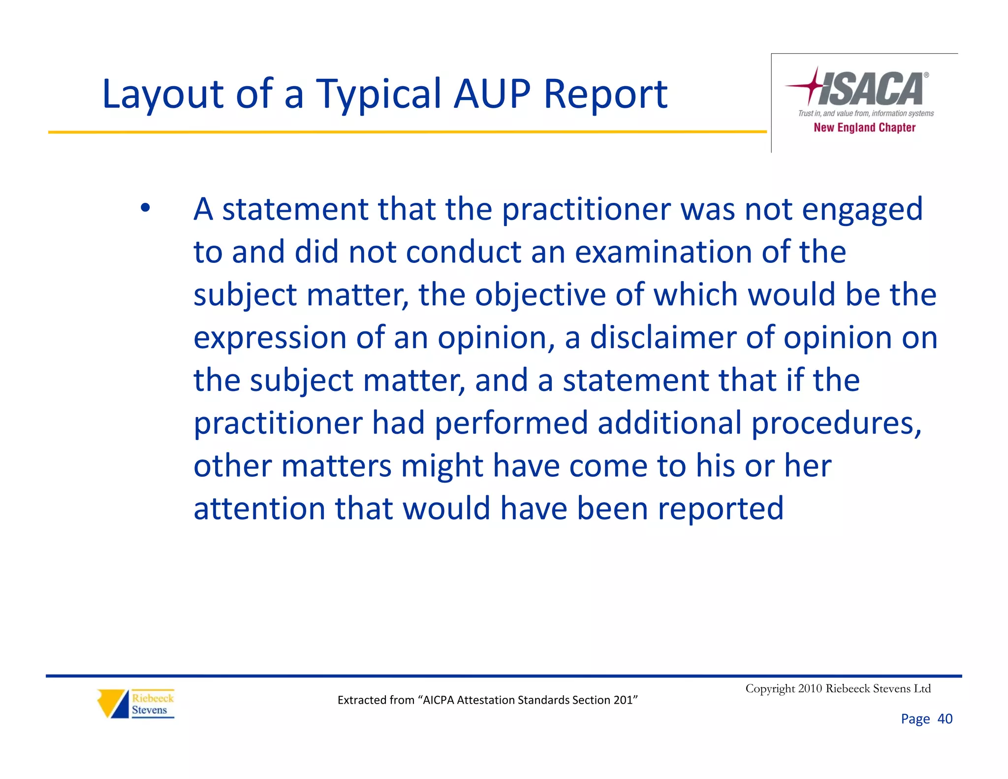Layout of a Typical AUP Report

  •   A statement that the practitioner was not engaged 
      to and did not conduct an examination of the 
      t    d did t       d t           i ti     f th
      subject matter, the objective of which would be the 
      expression of an opinion, a disclaimer of opinion on 
      expression of an opinion a disclaimer of opinion on
      the subject matter, and a statement that if the 
      p
      practitioner had performed additional procedures, 
                       p                     p           ,
      other matters might have come to his or her 
      attention that would have been reported



                                                                           Copyright 2010 Riebeeck Stevens Ltd
                Extracted from “AICPA Attestation Standards Section 201”
                                                                                                        Page  40
 