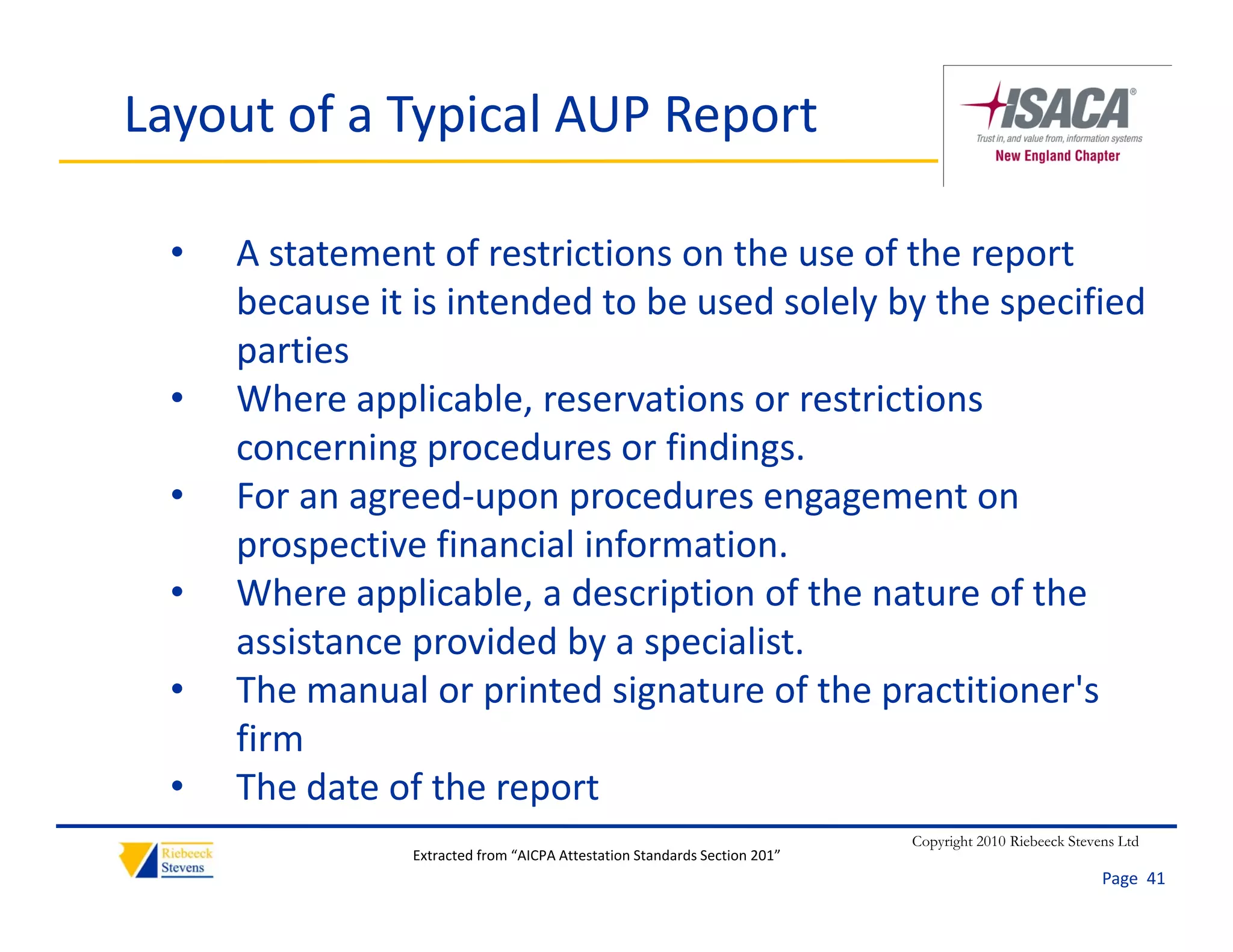 Layout of a Typical AUP Report

  •   A statement of restrictions on the use of the report 
      because it is intended to be used solely by the specified 
      because it is intended to be used solely by the specified
      parties
  •   Where applicable, reservations or restrictions 
               pp        ,
      concerning procedures or findings.
  •   For an agreed‐upon procedures engagement on 
      prospective financial information.
              ti fi        i li f   ti
  •   Where applicable, a description of the nature of the 
      assistance provided by a specialist.
                 p            y p
  •   The manual or printed signature of the practitioner's 
      firm
  •   The date of the report
      Th d       f h
                                                                            Copyright 2010 Riebeeck Stevens Ltd
                 Extracted from “AICPA Attestation Standards Section 201”
                                                                                                         Page  41
 