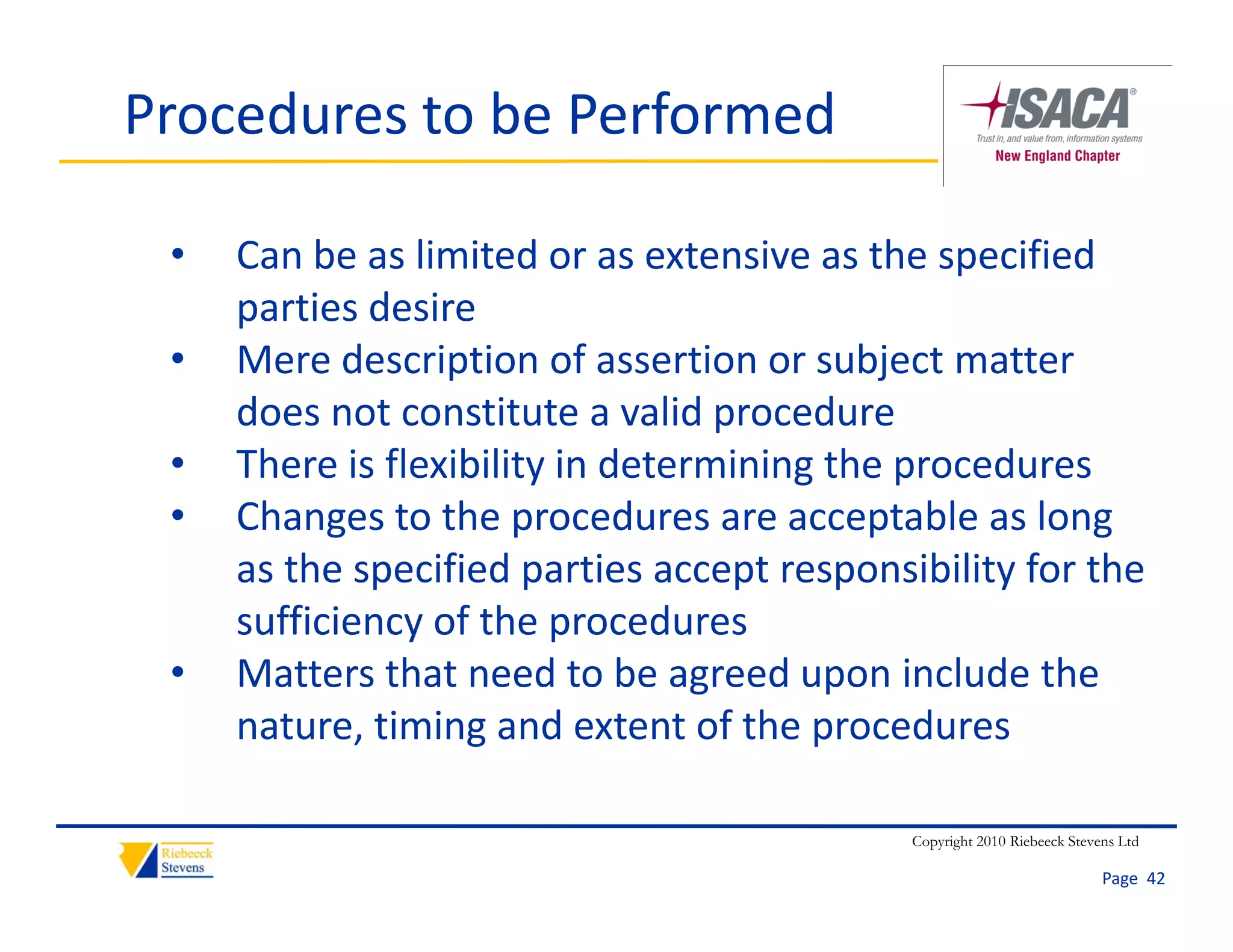 Procedures to be Performed

 •   Can be as limited or as extensive as the specified 
     parties desire
         ti d i
 •   Mere description of assertion or subject matter 
     does not constitute a valid procedure
     does not constitute a valid procedure
 •   There is flexibility in determining the procedures
 •   Changes to the procedures are acceptable as long 
           g           p                   p            g
     as the specified parties accept responsibility for the 
     sufficiency of the procedures
 •   Matters that need to be agreed upon include the 
     nature, timing and extent of the procedures

                                             Copyright 2010 Riebeeck Stevens Ltd

                                                                          Page  42
 