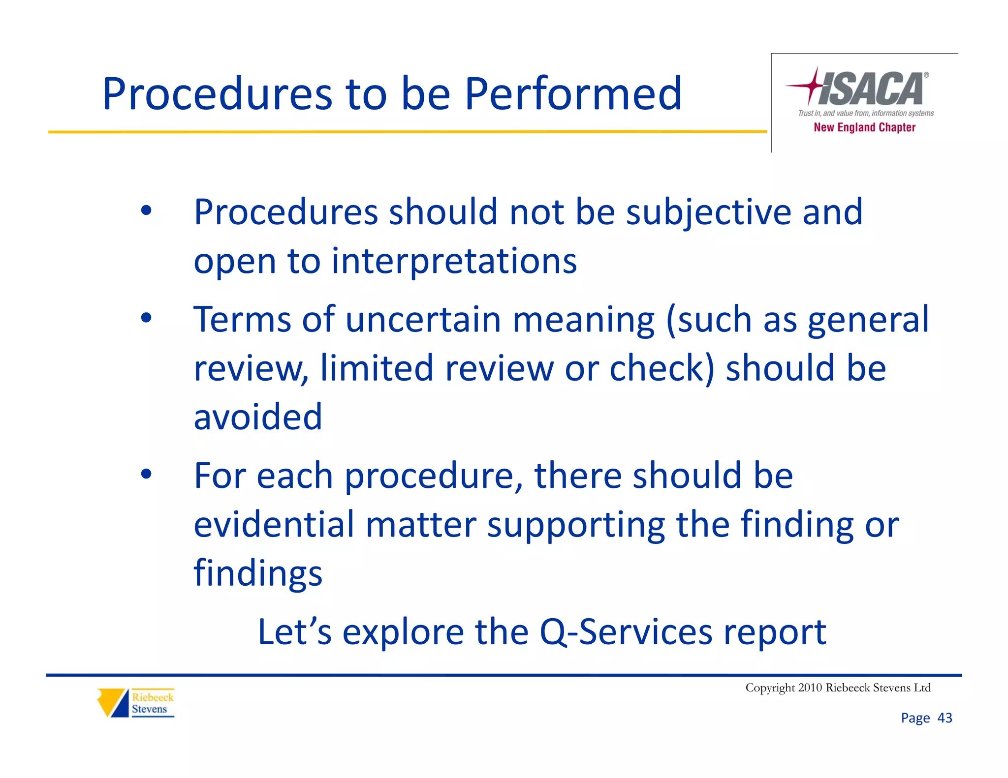 Procedures to be Performed

 • Procedures should not be subjective and 
   open to interpretations
 • Terms of uncertain meaning (such as general 
   review, limited review or check) should be 
   avoided
 • For each procedure, there should be 
   evidential matter supporting the finding or 
   evidential matter supporting the finding or
   findings
       Let s explore the Q‐Services report
       Let’s explore the Q‐Services report
                                   Copyright 2010 Riebeeck Stevens Ltd

                                                                Page  43
 