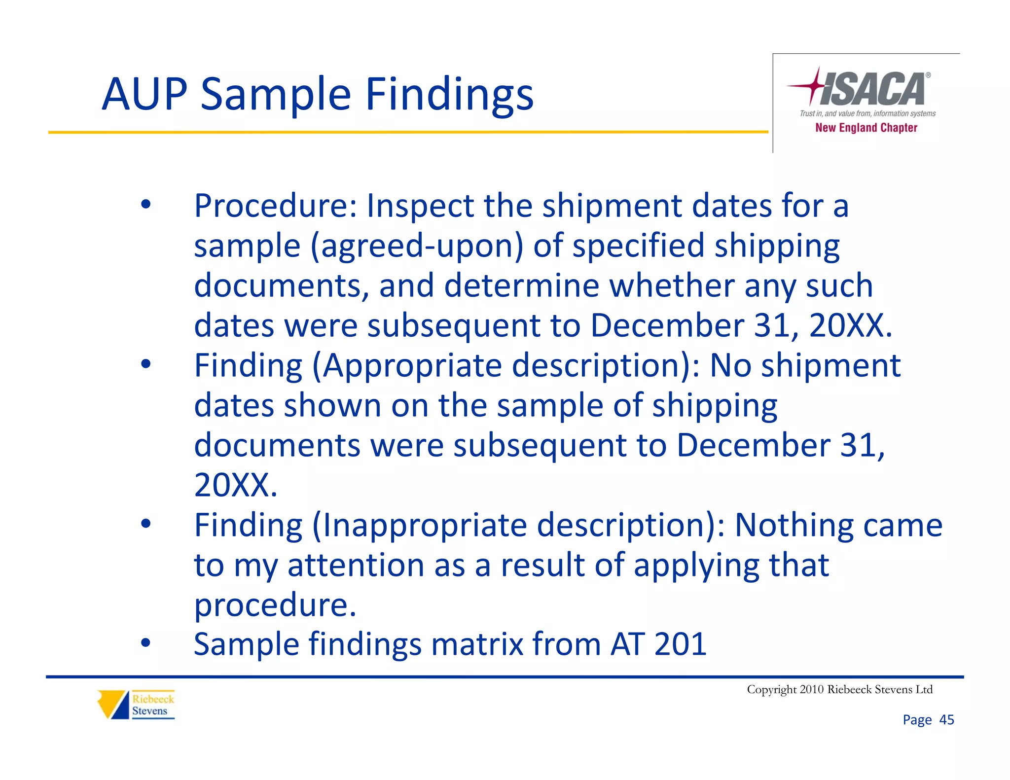 AUP Sample Findings

 •   Procedure: Inspect the shipment dates for a 
     sample (agreed‐upon) of specified shipping 
     sample (agreed upon) of specified shipping
     documents, and determine whether any such 
     dates were subsequent to December 31, 20XX.
                      q                        ,
 •   Finding (Appropriate description): No shipment 
     dates shown on the sample of shipping 
     documents were subsequent to December 31, 
     doc ments ere s bseq ent to December 31
     20XX.
 •   Finding (Inappropriate description): Nothing came 
           g ( pp p                p    )         g
     to my attention as a result of applying that 
     procedure.
 •   Sample findings matrix from AT 201
     S    l fi di       ti f      AT 201
                                         Copyright 2010 Riebeeck Stevens Ltd

                                                                      Page  45
 