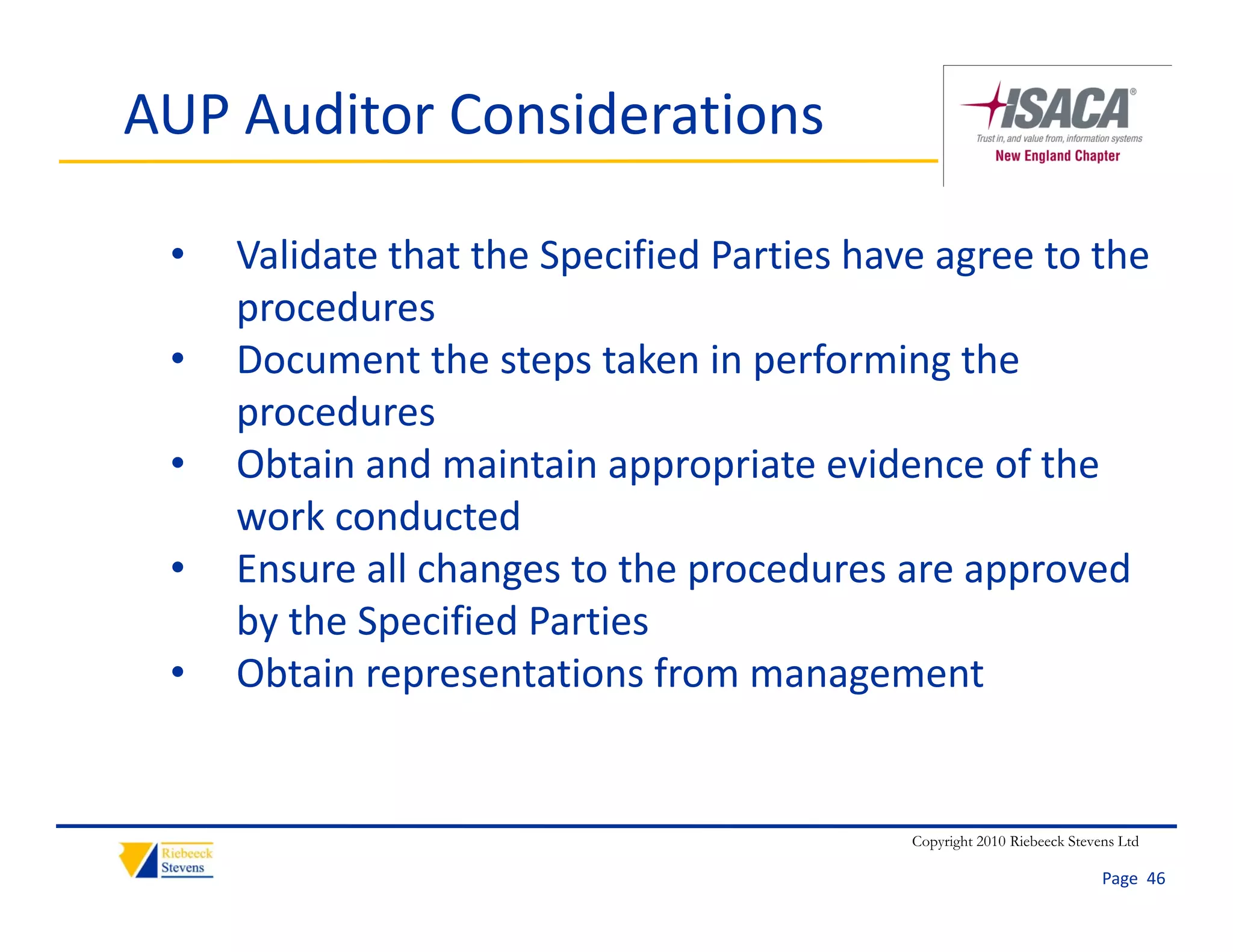 AUP Auditor Considerations

 •   Validate that the Specified Parties have agree to the 
     procedures
           d
 •   Document the steps taken in performing the 
     procedures
 •   Obtain and maintain appropriate evidence of the 
     work conducted
 •   Ensure all changes to the procedures are approved 
     by the Specified Parties
 •   Obtain representations from management


                                            Copyright 2010 Riebeeck Stevens Ltd

                                                                         Page  46
 
