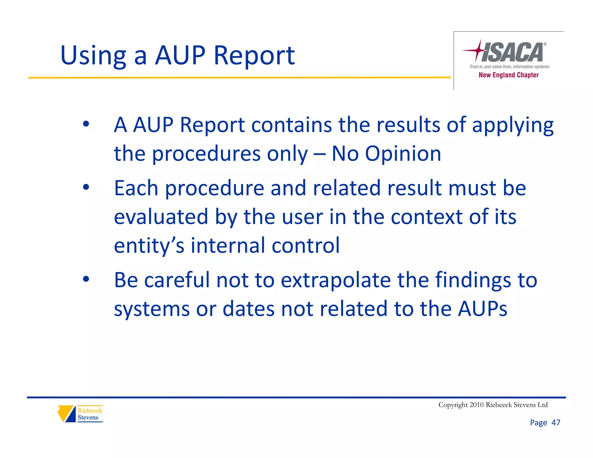 Using a AUP Report

 • A AUP Report contains the results of applying 
   the procedures only – No Opinion
 • Each procedure and related result must be 
   evaluated by the user in the context of its 
   entity’s internal control
 • Be careful not to extrapolate the findings to 
   systems or dates not related to the AUPs
   systems or dates not related to the AUPs


                                    Copyright 2010 Riebeeck Stevens Ltd

                                                                 Page  47
 
