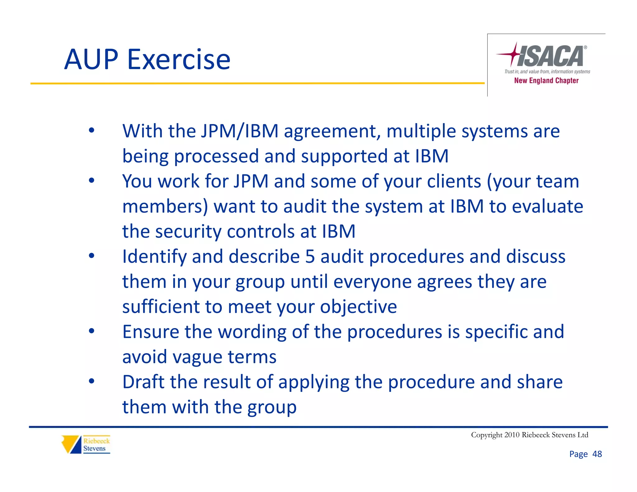 AUP Exercise

 •   With the JPM/IBM agreement, multiple systems are 
     being processed and supported at IBM
     being processed and supported at IBM
 •   You work for JPM and some of your clients (your team 
     members) want to audit the system at IBM to evaluate 
               )                    y
     the security controls at IBM
 •   Identify and describe 5 audit procedures and discuss 
     them in your group until everyone agrees they are 
     th     i               til                th
     sufficient to meet your objective
 •   Ensure the wording of the procedures is specific and 
                         g       p             p
     avoid vague terms
 •   Draft the result of applying the procedure and share 
     them with the group
      h       ih h
                                            Copyright 2010 Riebeeck Stevens Ltd

                                                                         Page  48
 