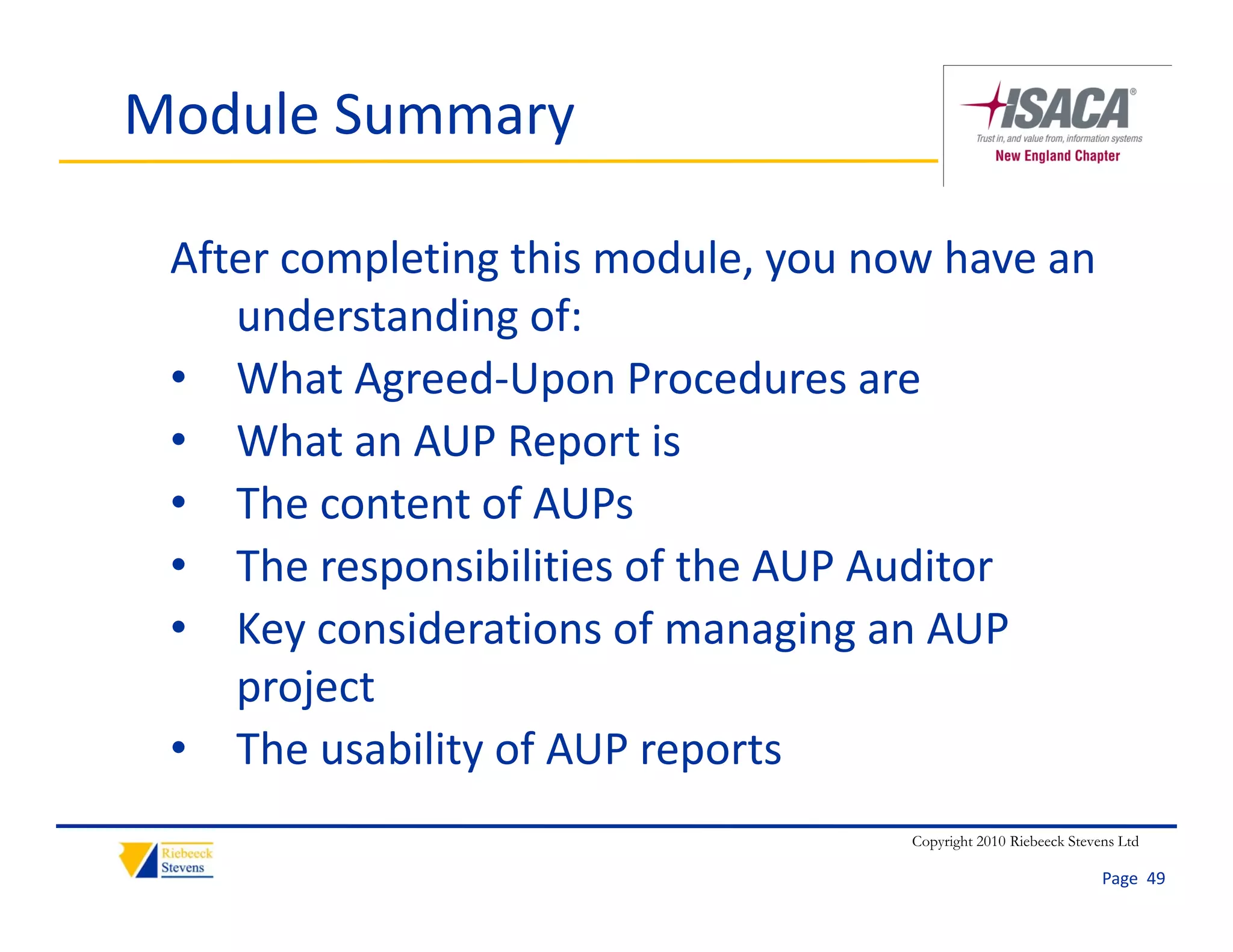 Module Summary

 After completing this module, you now have an 
    understanding of:
 • What Agreed‐Upon Procedures are
 • What an AUP Report is
 • The content of AUPs
 • The responsibilities of the AUP Auditor
 • Key considerations of managing an AUP 
    project
 • The usability of AUP reports
                                     Copyright 2010 Riebeeck Stevens Ltd

                                                                  Page  49
 