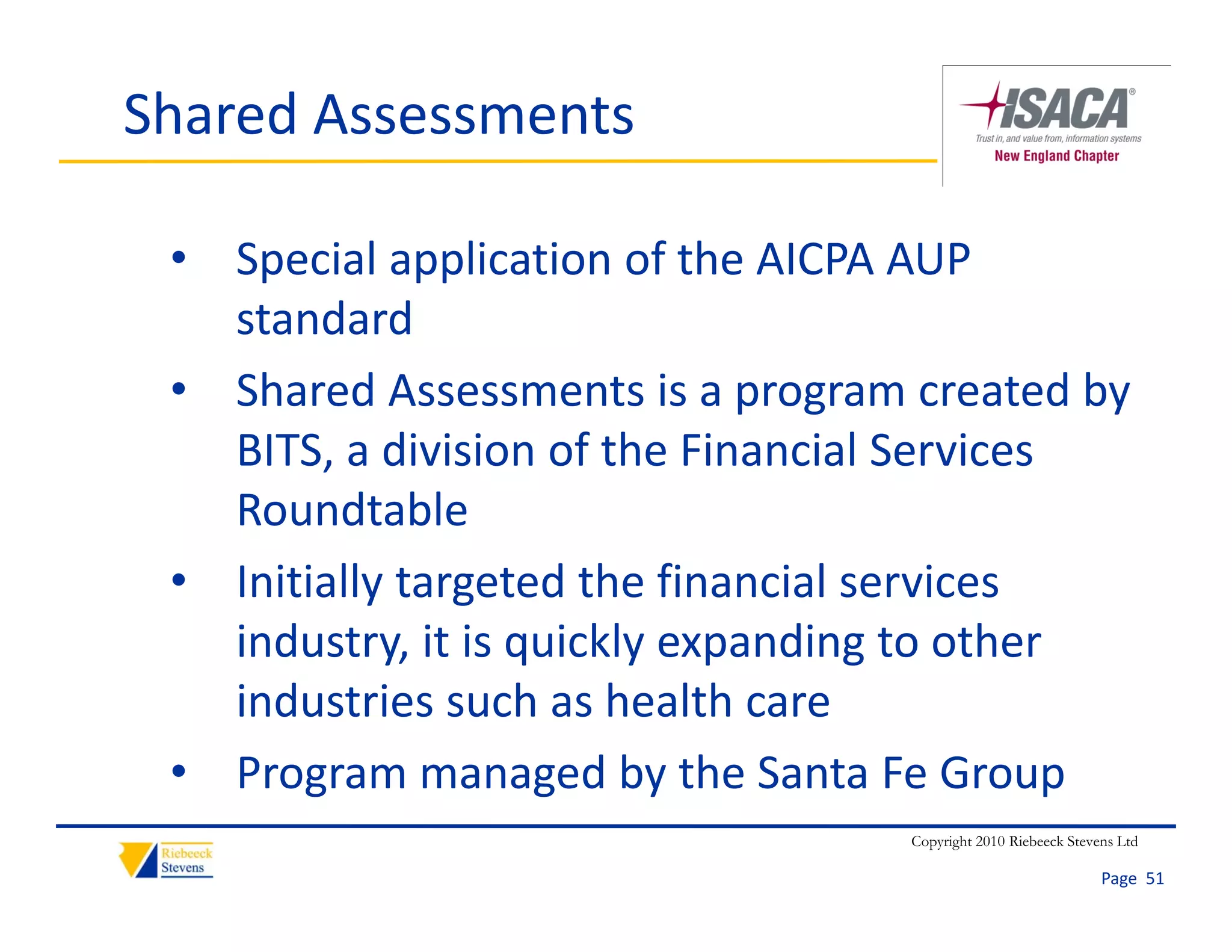 Shared Assessments

 • Special application of the AICPA AUP 
   standard
 • Shared Assessments is a program created by 
   BITS, a division of the Financial Services 
   Roundtable
 • Initially targeted the financial services 
   industry, it is quickly expanding to other 
   industry, it is quickly expanding to other
   industries such as health care
 • Program managed by the Santa Fe Group
   Program managed by the Santa Fe Group
                                   Copyright 2010 Riebeeck Stevens Ltd

                                                                Page  51
 