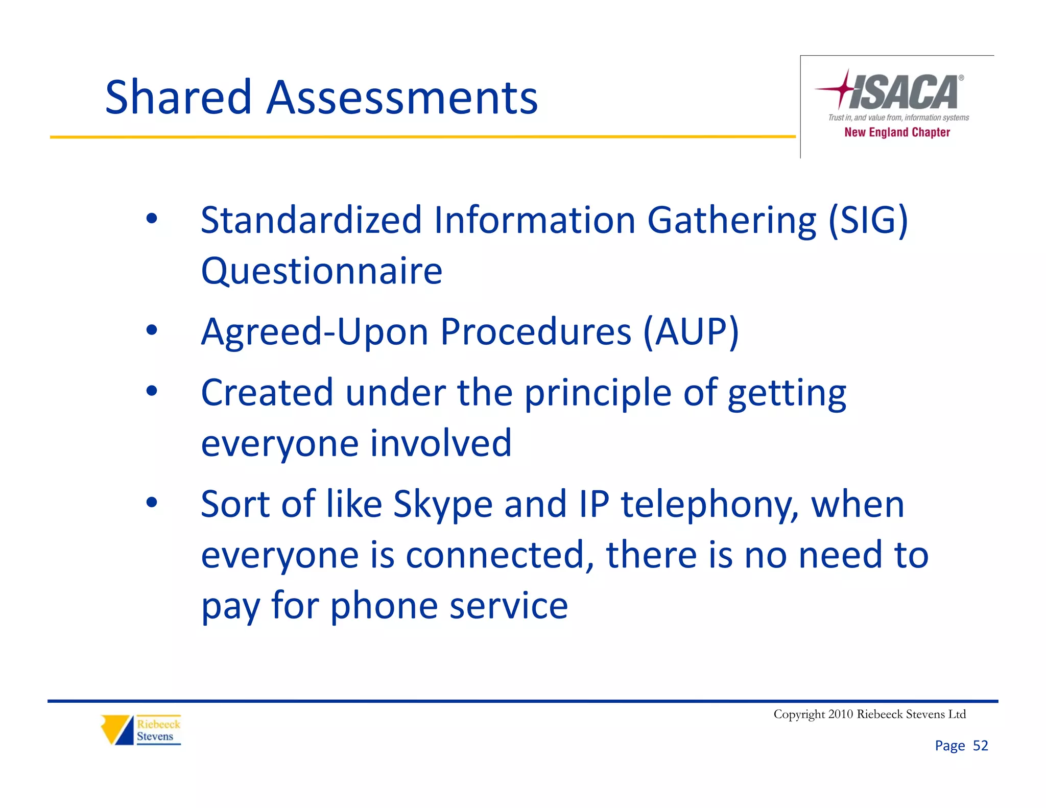 Shared Assessments

 • Standardized Information Gathering (SIG) 
   Questionnaire
 • Agreed‐Upon Procedures (AUP)
 • Created under the principle of getting 
   everyone involved
   everyone involved
 • Sort of like Skype and IP telephony, when 
   everyone is connected, there is no need to 
   everyone is connected there is no need to
   pay for phone service

                                    Copyright 2010 Riebeeck Stevens Ltd

                                                                 Page  52
 