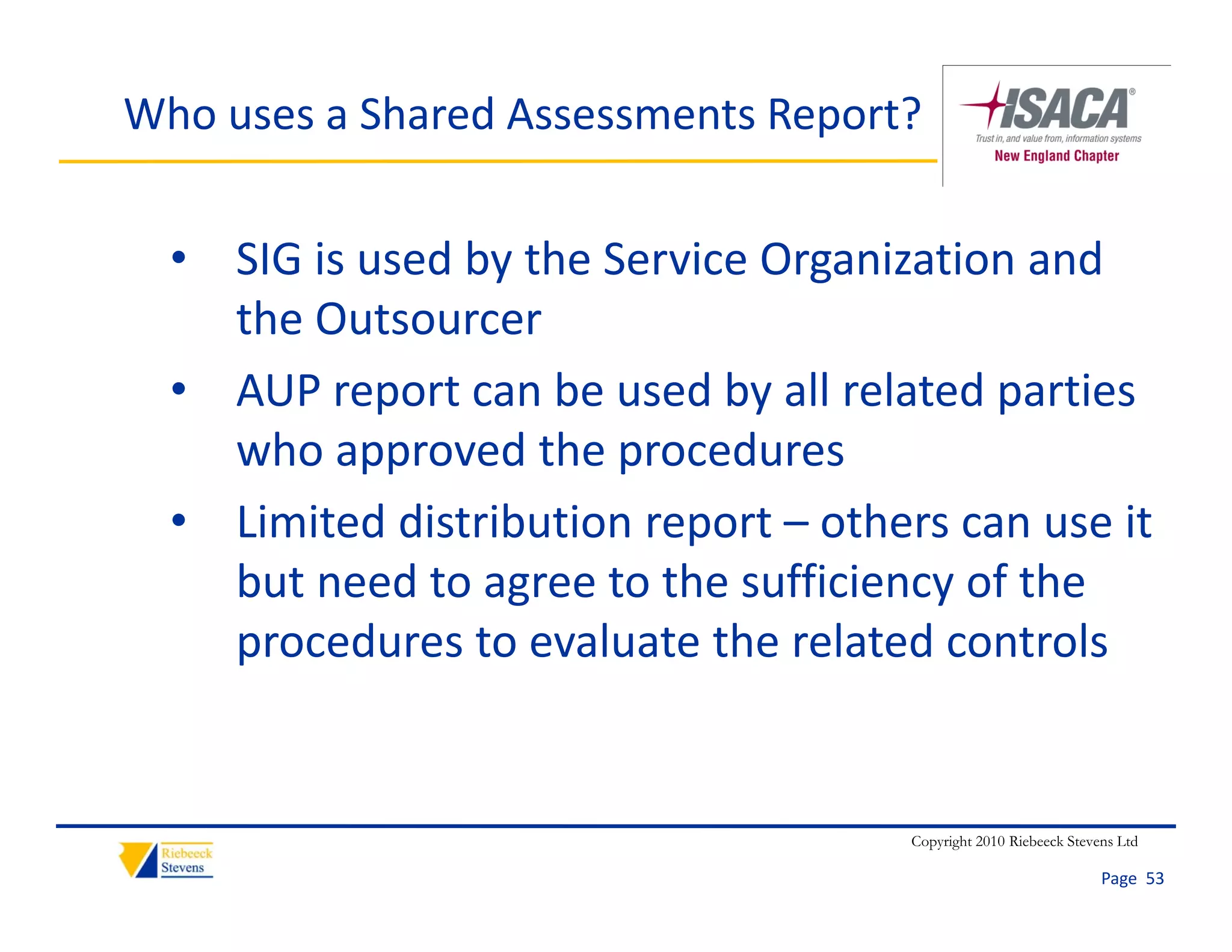 Who uses a Shared Assessments Report?


  • SIG is used by the Service Organization and 
    the Outsourcer
  • AUP report can be used by all related parties 
    who approved the procedures
  • Limited distribution report – others can use it
    Limited distribution report  others can use it 
    but need to agree to the sufficiency of the 
    procedures to evaluate the related controls
    procedures to evaluate the related controls


                                      Copyright 2010 Riebeeck Stevens Ltd

                                                                   Page  53
 