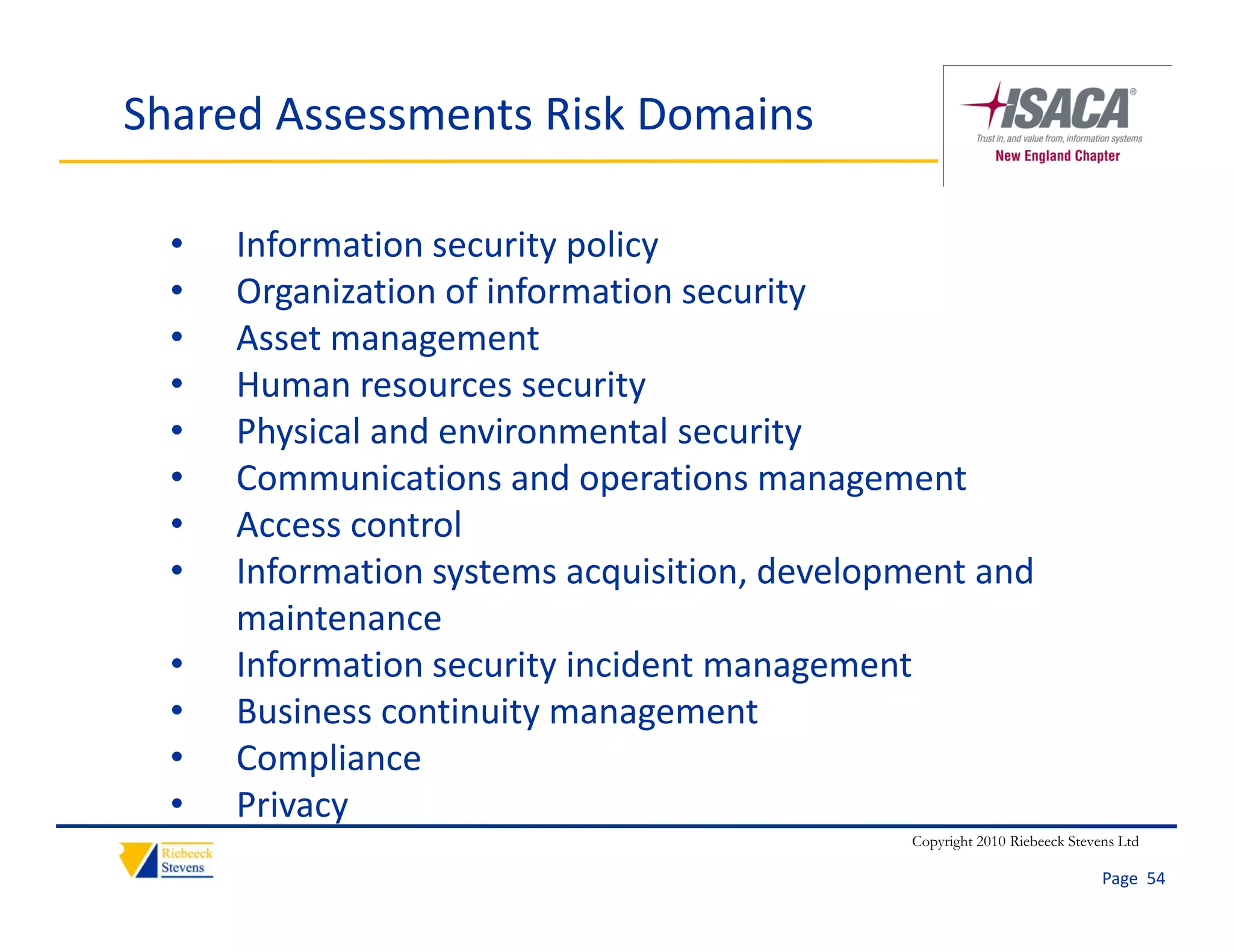 Shared Assessments Risk Domains

  •   Information security policy
  •   Organization of information security
      Organization of information security
  •   Asset management
  •   Human resources security
  •   Physical and environmental security
  •   Communications and operations management
  •   Access control
      Access control
  •   Information systems acquisition, development and 
      maintenance
  •   Information security incident management
      I f     ti        it i id t              t
  •   Business continuity management
  •   Compliance
           p
  •   Privacy
                                               Copyright 2010 Riebeeck Stevens Ltd

                                                                            Page  54
 
