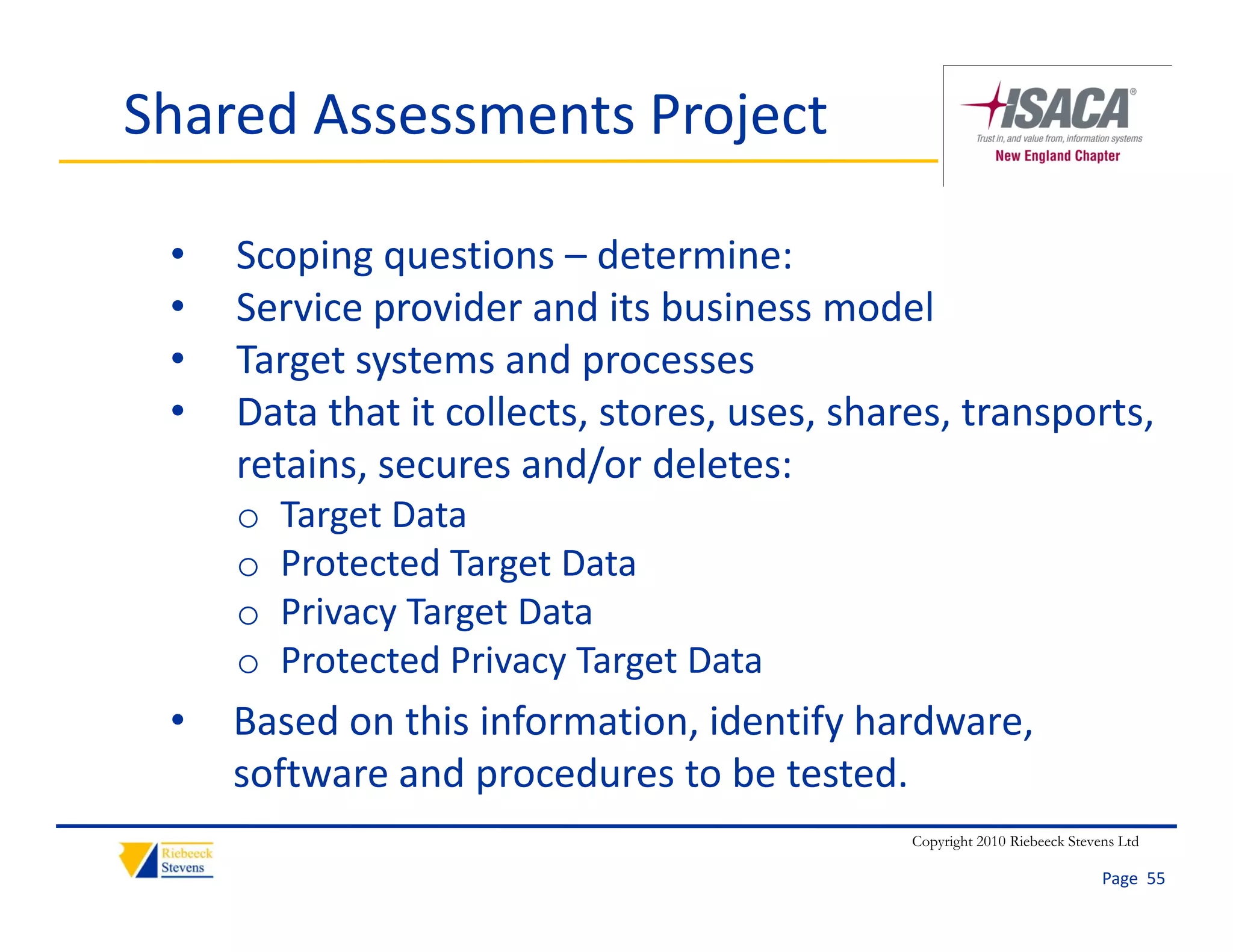 Shared Assessments Project

 •   Scoping questions – determine:
 •   Service provider and its business model
     S i          id      d it b i           d l
 •   Target systems and processes
 •   Data that it collects, stores, uses, shares, transports, 
     Data that it collects stores uses shares transports
     retains, secures and/or deletes:
     o   Target Data
     o   Protected Target Data
     o   Privacy Target Data
     o   Protected Privacy Target Data
         Protected Privacy Target Data
 •   Based on this information, identify hardware, 
     software and procedures to be tested.
     software and procedures to be tested
                                              Copyright 2010 Riebeeck Stevens Ltd

                                                                           Page  55
 