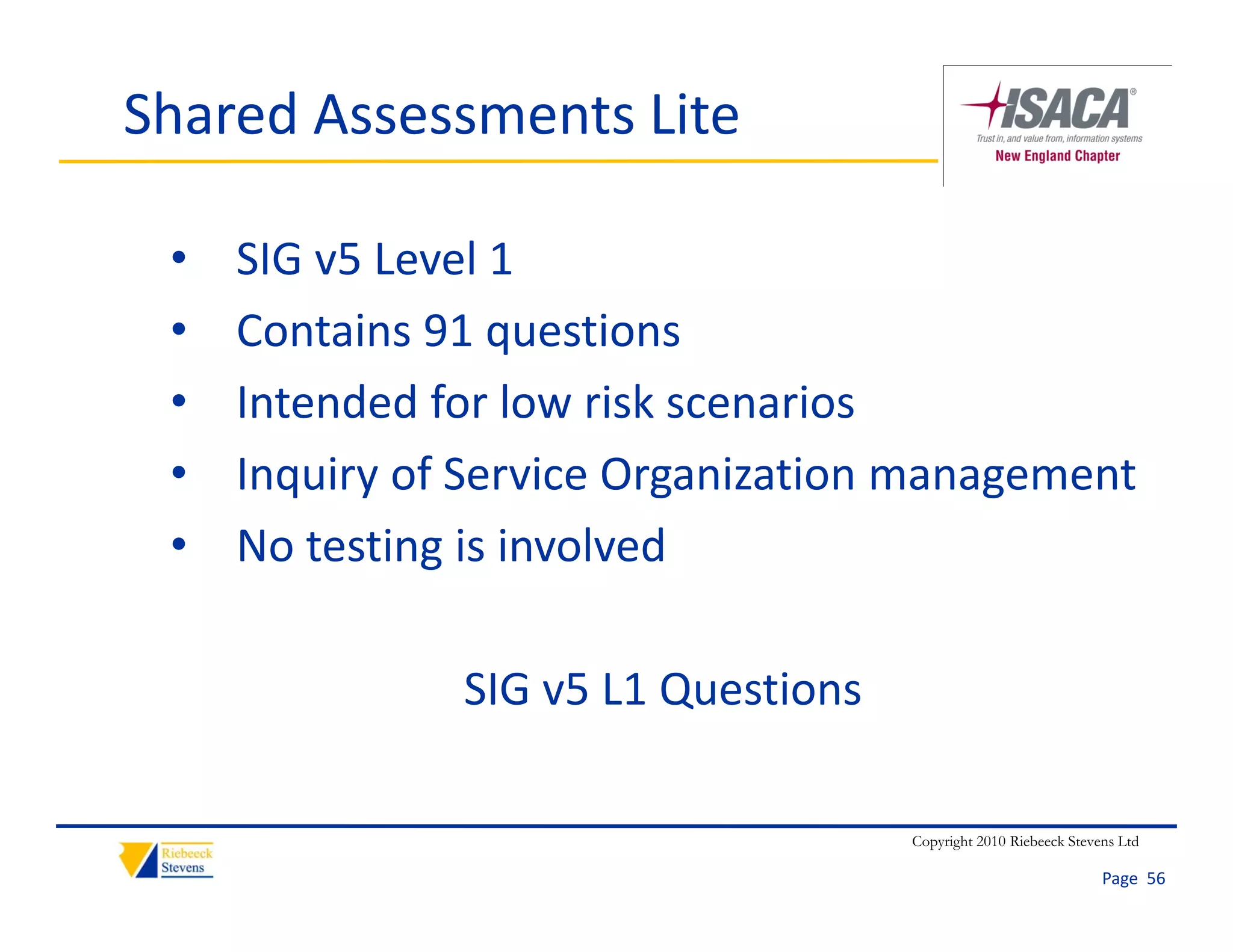 Shared Assessments Lite

 •   SIG v5 Level 1
 •   Contains 91 questions
 •   Intended for low risk scenarios
     Intended for low risk scenarios
 •   Inquiry of Service Organization management
 •   No testing is involved
     N t ti i i l d

               SIG v5 L1 Questions

                                     Copyright 2010 Riebeeck Stevens Ltd

                                                                  Page  56
 