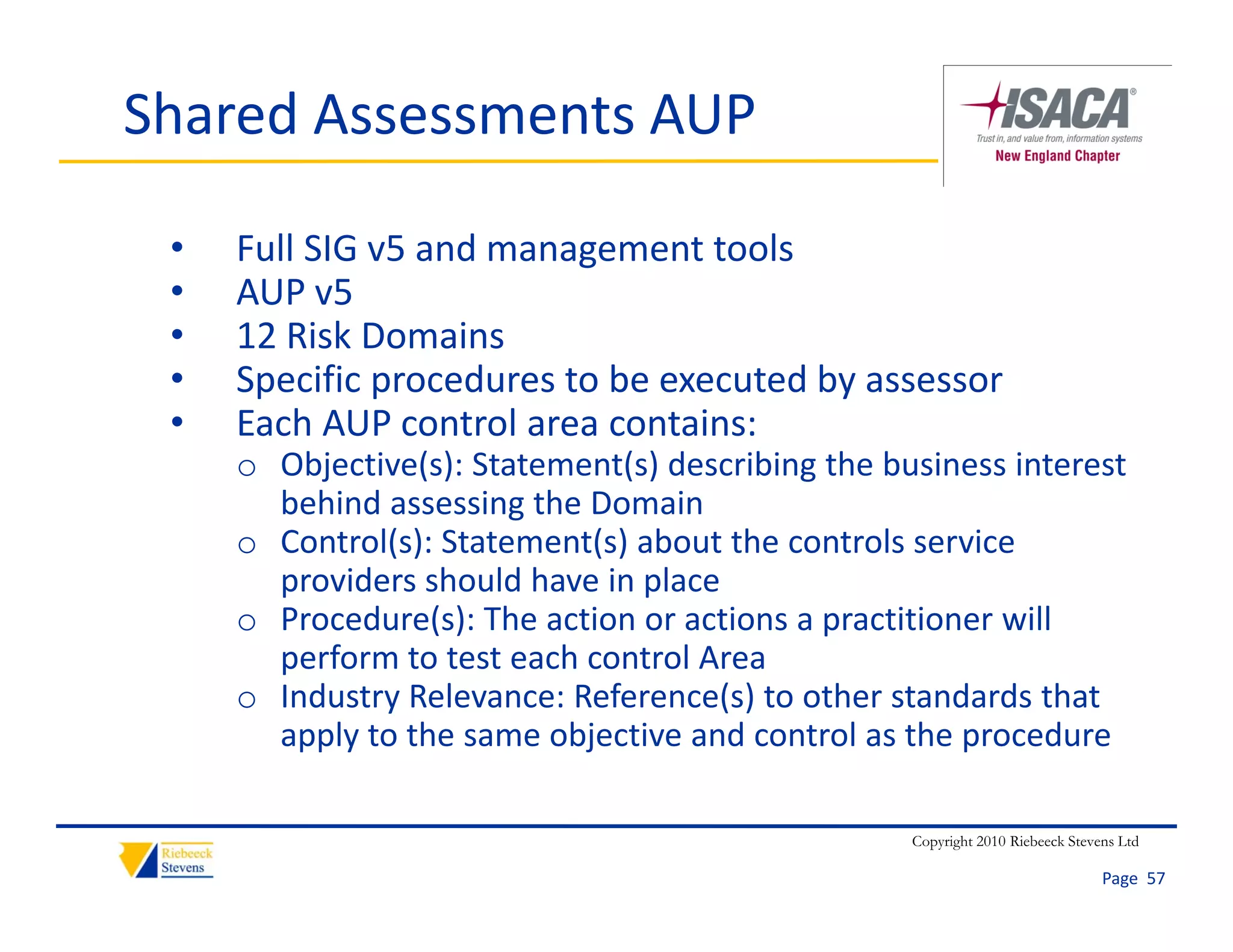 Shared Assessments AUP

 •   Full SIG v5 and management tools
 •   AUP v5
     AUP v5
 •   12 Risk Domains
 •   Specific procedures to be executed by assessor
 •   Each AUP control area contains:
     E h AUP       t l         t i
     o Objective(s): Statement(s) describing the business interest 
       behind assessing the Domain
     o C t l( ) St t
       Control(s): Statement(s) about the controls service 
                           t( ) b t th        t l       i
       providers should have in place
     o Procedure(s): The action or actions a practitioner will 
       perform to test each control Area
       perform to test each control Area
     o Industry Relevance: Reference(s) to other standards that 
       apply to the same objective and control as the procedure

                                                   Copyright 2010 Riebeeck Stevens Ltd

                                                                                Page  57
 