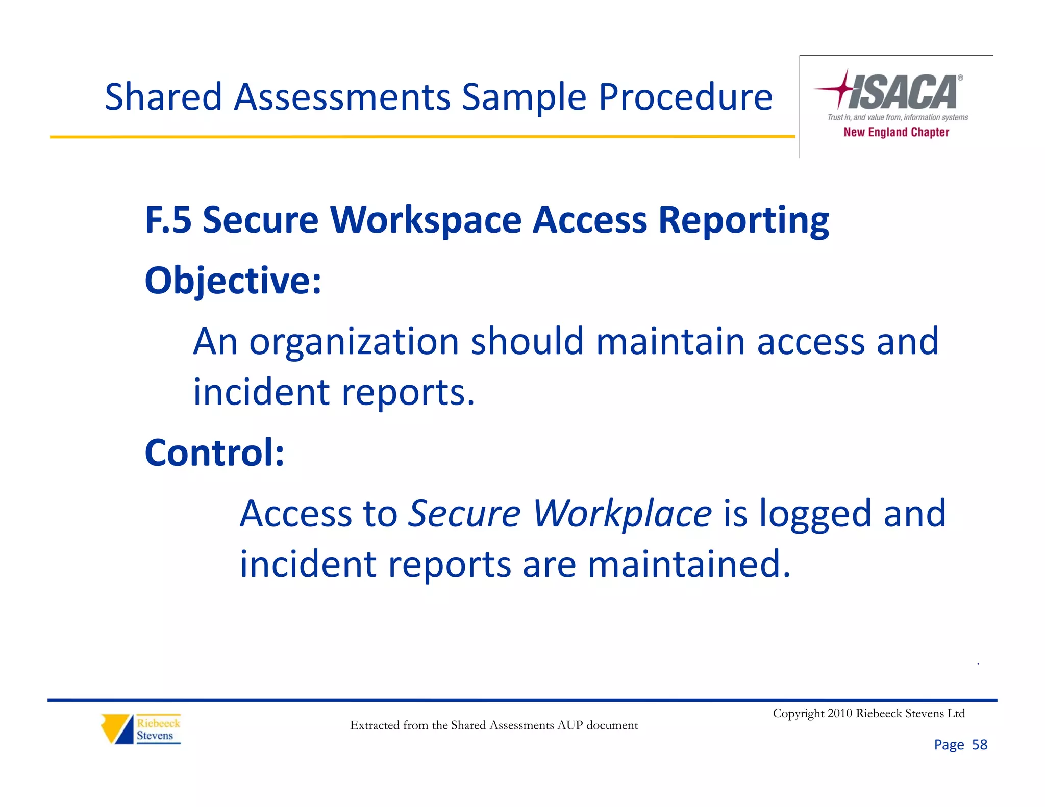 Shared Assessments Sample Procedure

  F.5 Secure Workspace Access Reporting
  Objective:
     An organization should maintain access and 
     An organization should maintain access and
     incident reports.
  Control:
        Access to Secure Workplace is logged and 
        incident reports are maintained.
        i id t         t       i t i d

                                                                                                        .


                                                                  Copyright 2010 Riebeeck Stevens Ltd
             Extracted from the Shared Assessments AUP document
                                                                                               Page  58
 