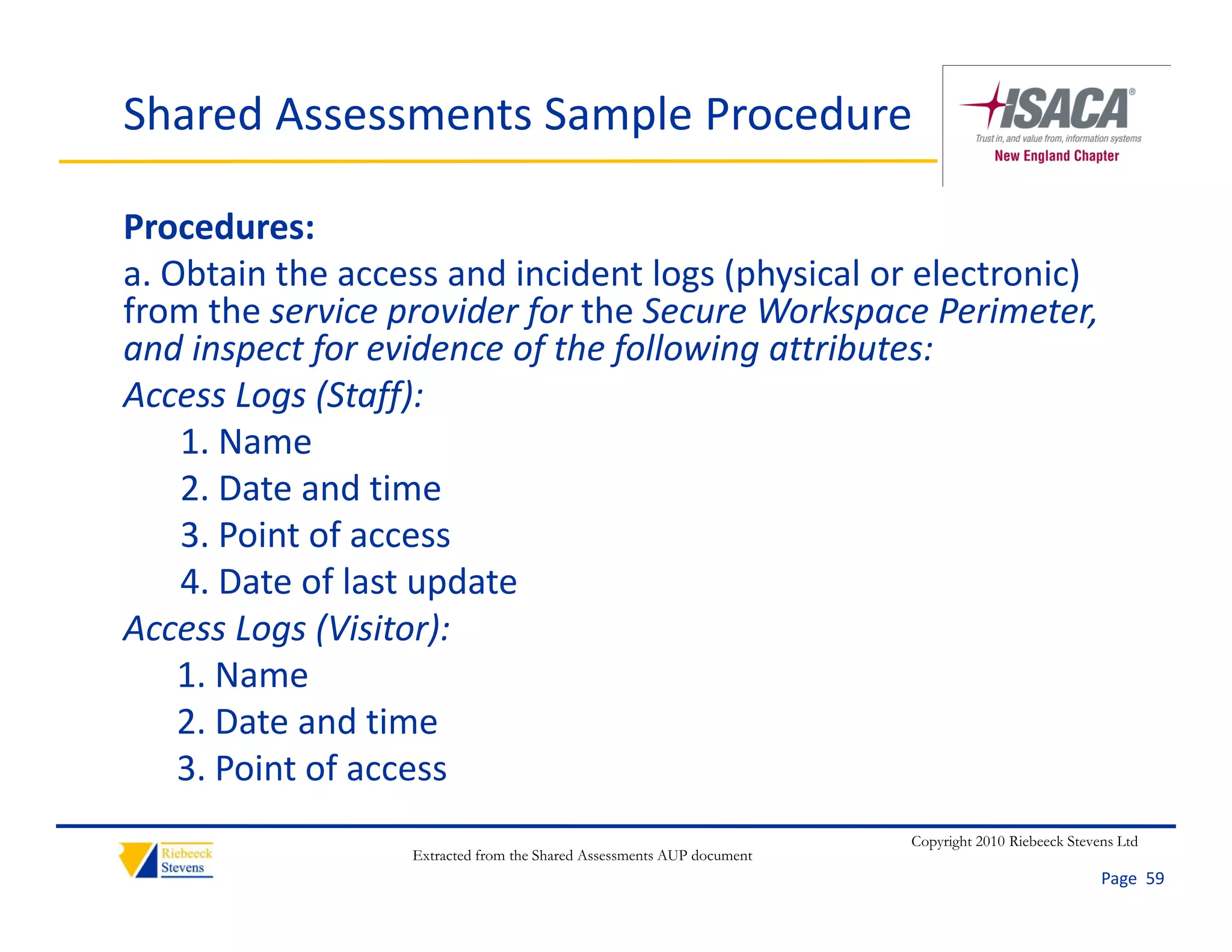 Shared Assessments Sample Procedure

Procedures:
a. Obtain the access and incident logs (physical or electronic) 
from the service provider for the Secure Workspace Perimeter, 
and inspect for evidence of the following attributes:
Access Logs (Staff):
    1. Name
    2. Date and time
    3. Point of access
    3 Point of access
    4. Date of last update
Access Logs (Visitor):
    1. Name
    2. Date and time
    3. Point of access
    3 Point of access
                                                                       Copyright 2010 Riebeeck Stevens Ltd
                  Extracted from the Shared Assessments AUP document
                                                                                                    Page  59
 