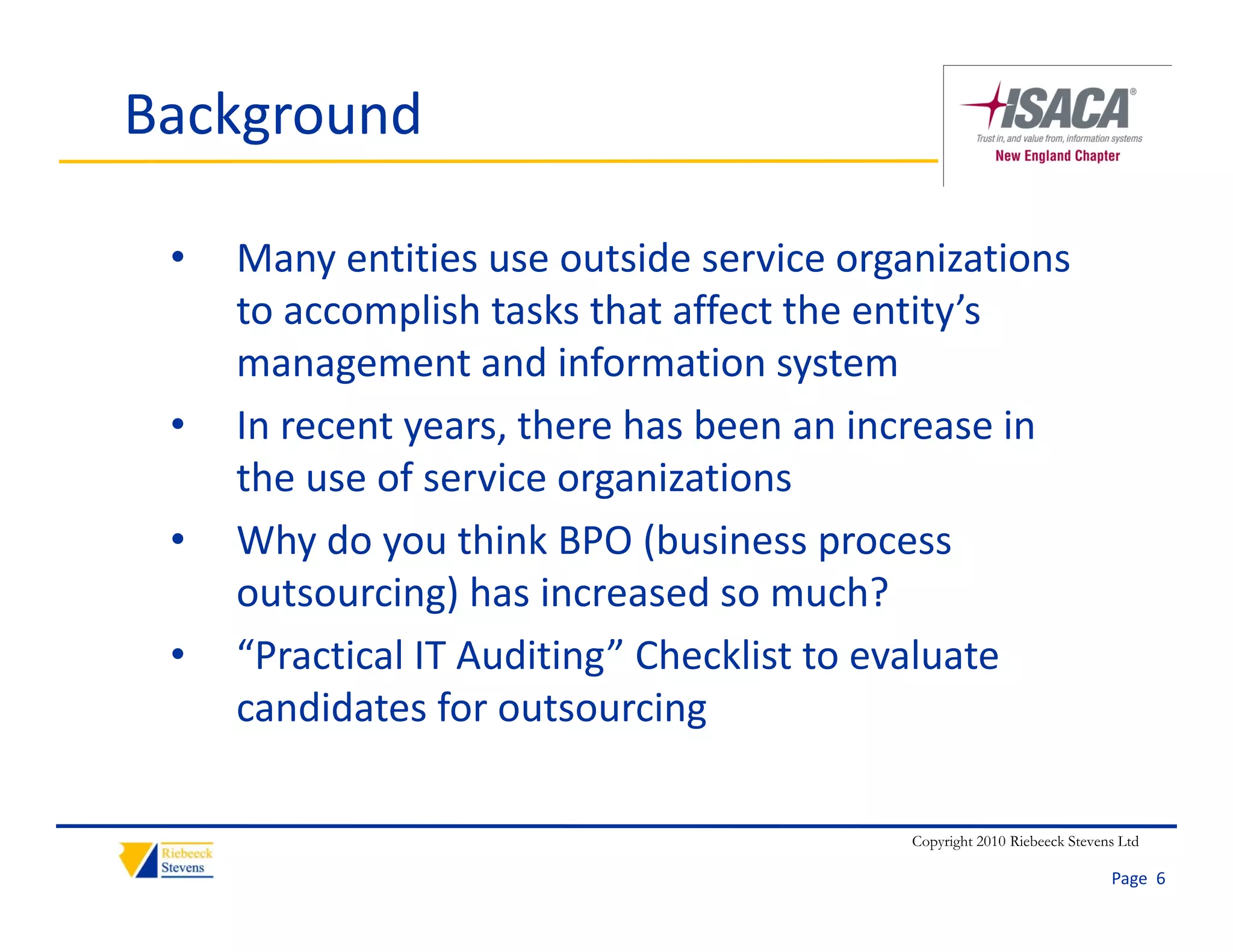 Background

 •   Many entities use outside service organizations 
     to accomplish tasks that affect the entity’s 
                  li h k h      ff    h      i ’
     management and information system
 •   In recent years, there has been an increase in 
     I        t        th    h b          i        i
     the use of service organizations
 •   Why do you think BPO (business process 
     Why do you think BPO (business process
     outsourcing) has increased so much?
 •   “Practical IT Auditing” Checklist to evaluate 
       Practical IT Auditing Checklist to evaluate
     candidates for outsourcing

                                           Copyright 2010 Riebeeck Stevens Ltd

                                                                         Page  6
 