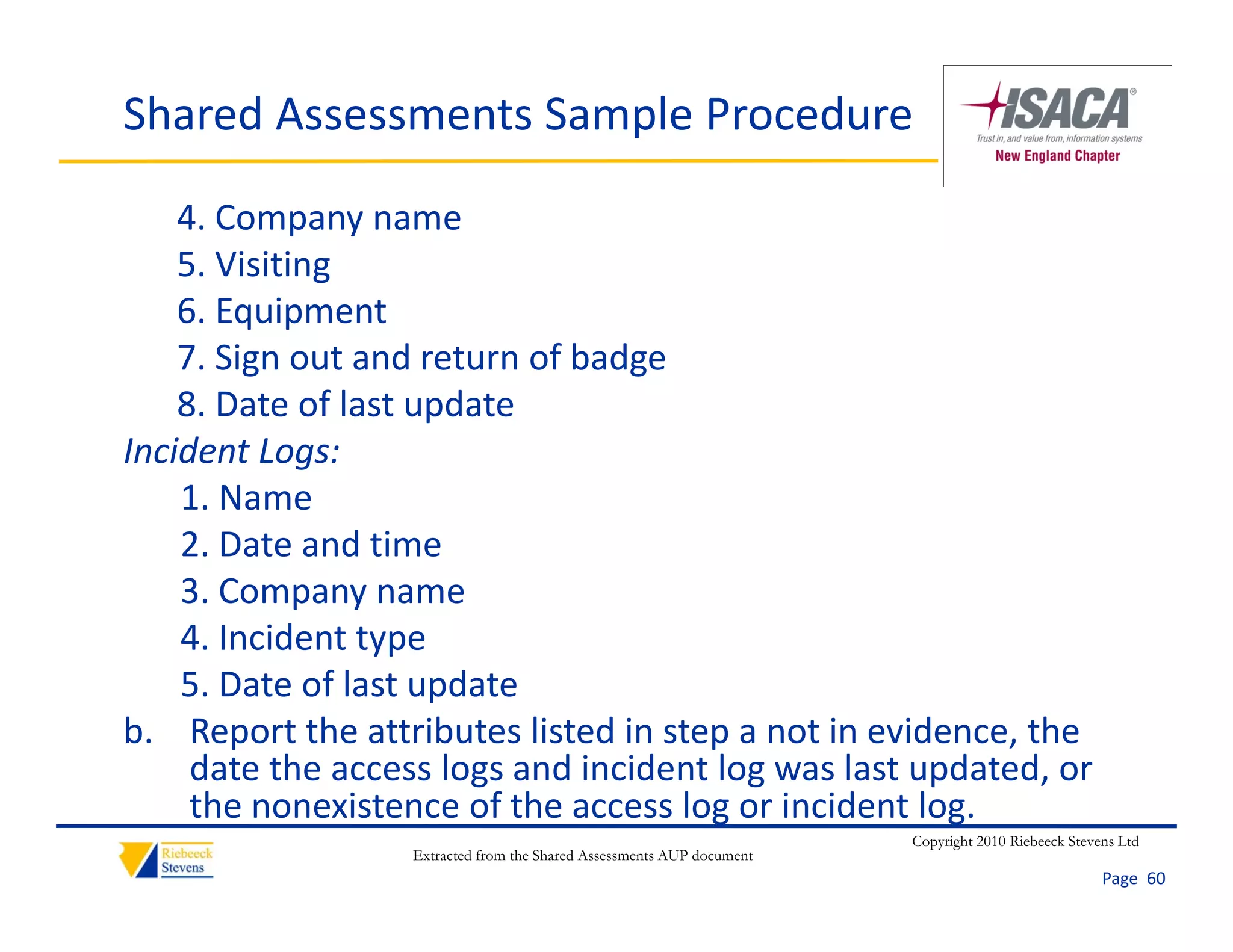 Shared Assessments Sample Procedure

    4. Company name
    5. Visiting
    6. Equipment
    7. Sign out and return of badge
    8. Date of last update
    8. Date of last update
Incident Logs:
    1. Name
    2. Date and time
    2 D t       d ti
    3. Company name
    4. Incident type
                  yp
    5. Date of last update
b. Report the attributes listed in step a not in evidence, the 
     date the access logs and incident log was last updated, or 
     date the access logs and incident log was last updated or
     the nonexistence of the access log or incident log.
                                                                       Copyright 2010 Riebeeck Stevens Ltd
                  Extracted from the Shared Assessments AUP document
                                                                                                    Page  60
 