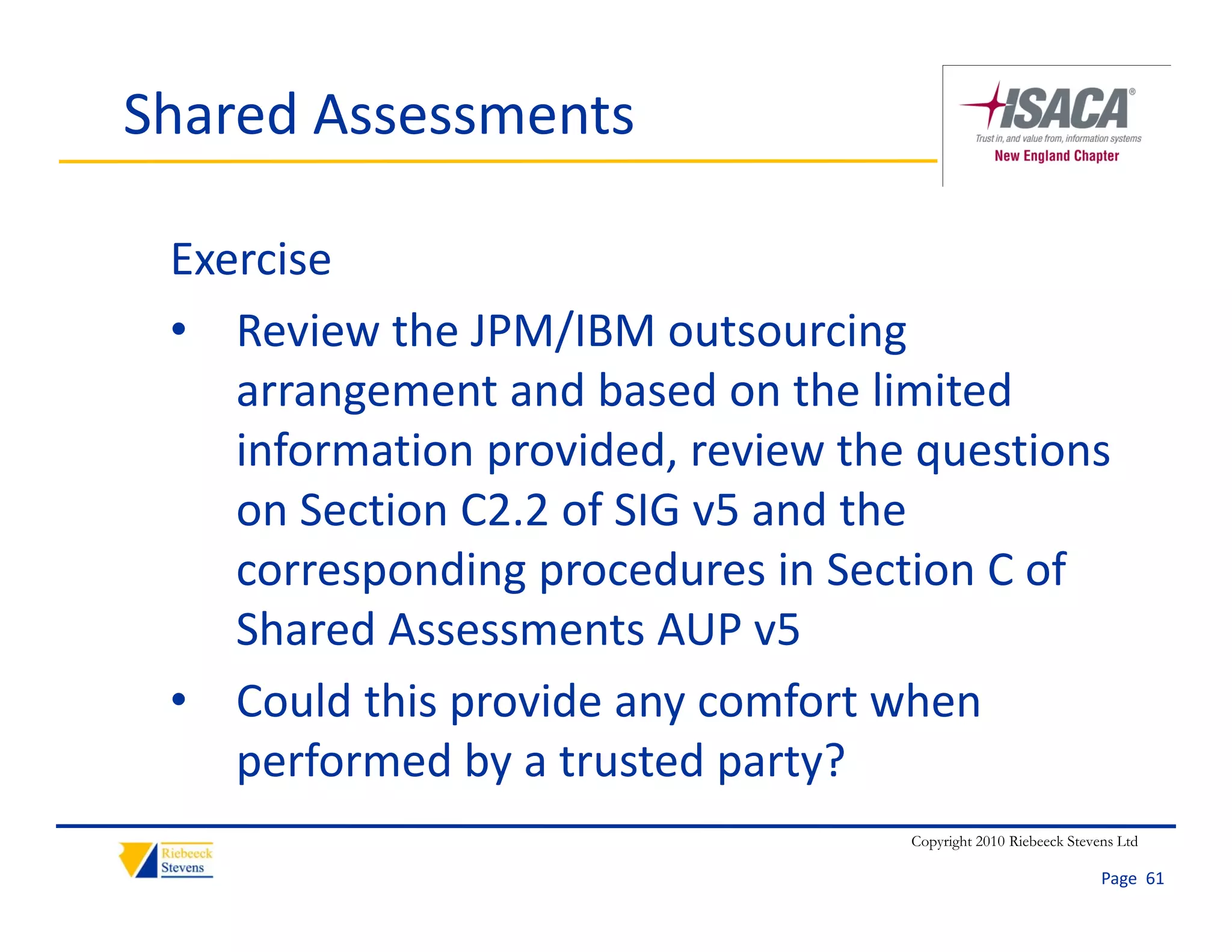 Shared Assessments

 Exercise
 • Review the JPM/IBM outsourcing 
    arrangement and based on the limited 
    information provided, review the questions 
    on Section C2.2 of SIG v5 and the 
    corresponding procedures in Section C of 
    Shared Assessments AUP v5
 • Could this provide any comfort when 
    performed by a trusted party?
    performed by a trusted party?
                                    Copyright 2010 Riebeeck Stevens Ltd

                                                                 Page  61
 