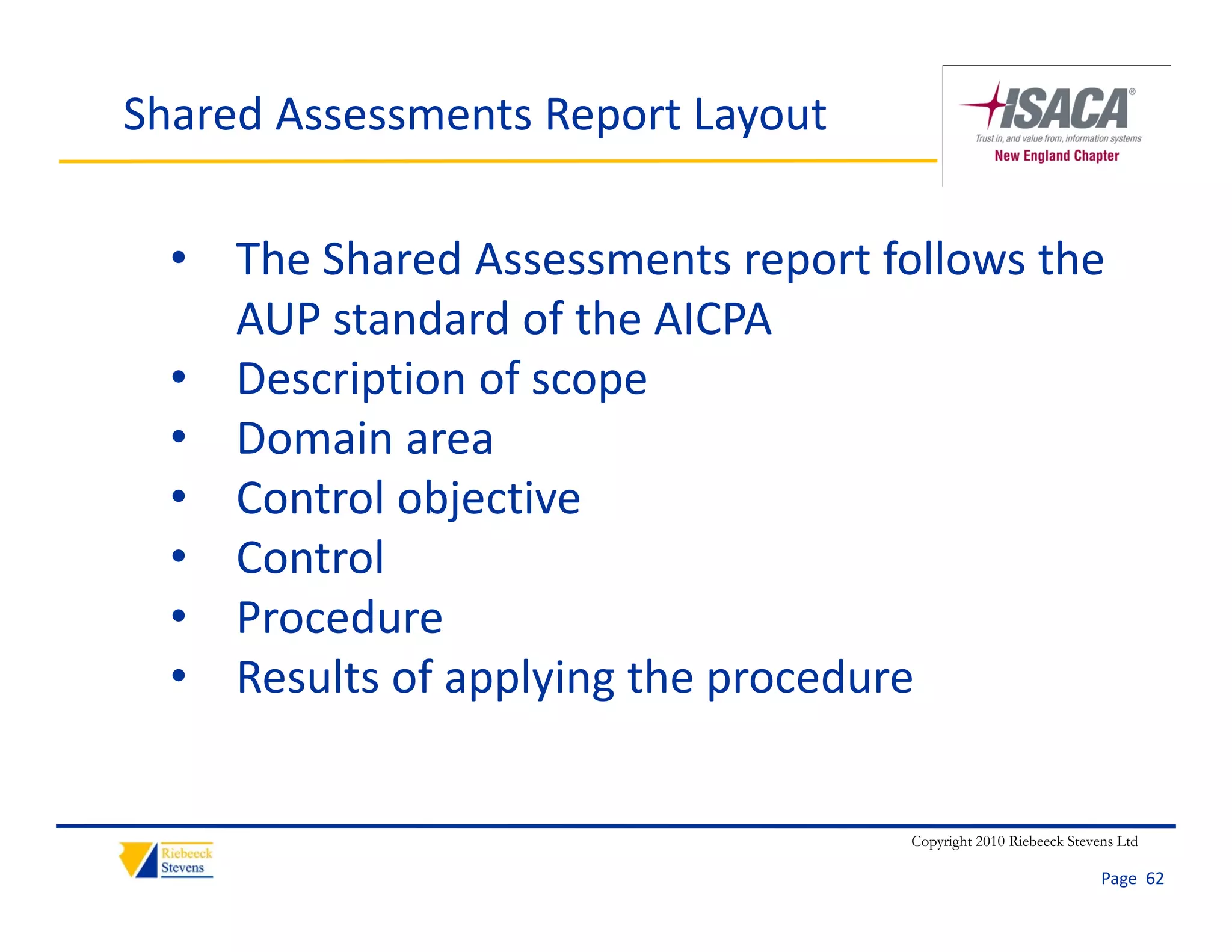 Shared Assessments Report Layout

  • The Shared Assessments report follows the 
    AUP standard of the AICPA
  • Description of scope
  • Domain area
  • Control objective
  • Control
  • Procedure
  • Results of applying the procedure


                                    Copyright 2010 Riebeeck Stevens Ltd

                                                                 Page  62
 