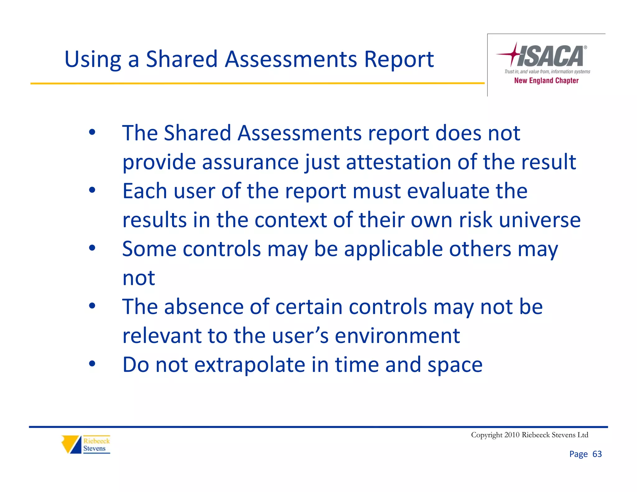 Using a Shared Assessments Report

  •   The Shared Assessments report does not 
      provide assurance just attestation of the result
           d                                f h      l
  •   Each user of the report must evaluate the 
      results in the context of their own risk universe
          lt i th       t t f th i         ik i
  •   Some controls may be applicable others may 
      not
  •   The absence of certain controls may not be 
      relevant to the user s environment
      relevant to the user’s environment
  •   Do not extrapolate in time and space

                                           Copyright 2010 Riebeeck Stevens Ltd

                                                                        Page  63
 