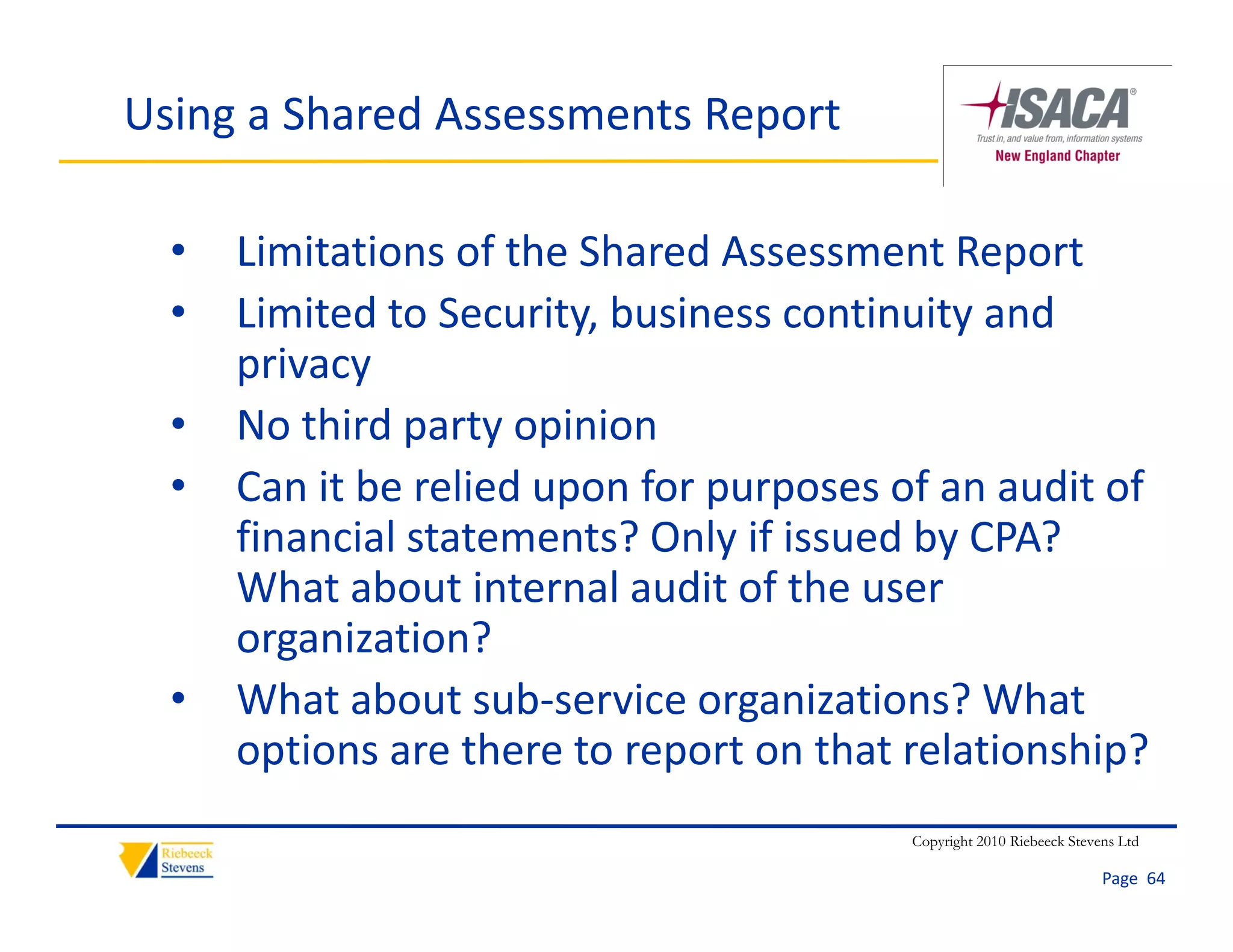 Using a Shared Assessments Report

  •   Limitations of the Shared Assessment Report
  •   Limited to Security, business continuity and 
             d              b                    d
      privacy
  •   No third party opinion
      N thi d      t    i i
  •   Can it be relied upon for purposes of an audit of 
      financial statements? Only if issued by CPA? 
      financial statements? Only if issued by CPA?
      What about internal audit of the user 
      organization?
         g
  •   What about sub‐service organizations? What 
      options are there to report on that relationship?
                                          Copyright 2010 Riebeeck Stevens Ltd

                                                                       Page  64
 