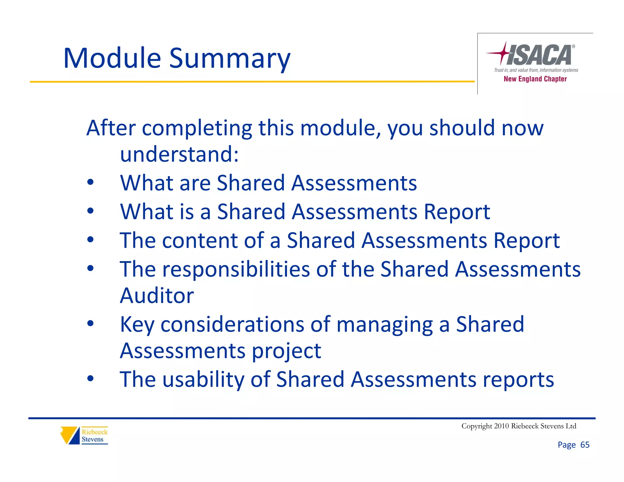 Module Summary

 After completing this module, you should now 
    understand:
       d t d
 • What are Shared Assessments
 • What is a Shared Assessments Report
    What is a Shared Assessments Report
 • The content of a Shared Assessments Report
 • The responsibilities of the Shared Assessments
    The responsibilities of the Shared Assessments 
    Auditor
 • Key considerations of managing a Shared 
       y                         g g
    Assessments project
 • The usability of Shared Assessments reports
                                      Copyright 2010 Riebeeck Stevens Ltd

                                                                   Page  65
 