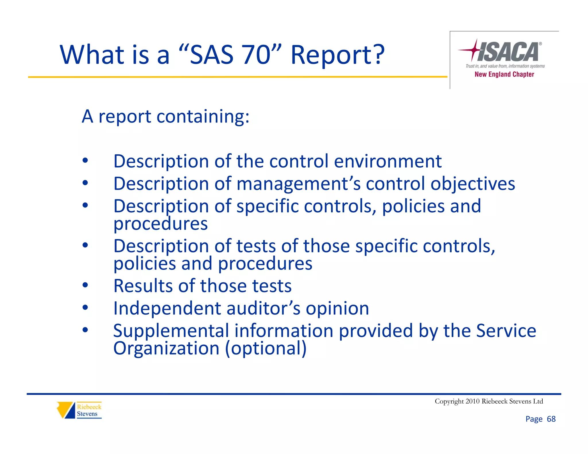 What is a “SAS 70” Report?
 A report containing:

 •   Description of the control environment
 •   Description of management’s control objectives
 •   Description of specific controls, policies and 
                   f      f        l     l        d
     procedures
 •   Description of tests of those specific controls, 
            p                       p
     policies and procedures
 •   Results of those tests
 •   Independent auditor s opinion
     Independent auditor’s opinion
 •   Supplemental information provided by the Service 
     Organization (optional)

                                         Copyright 2010 Riebeeck Stevens Ltd

                                                                      Page  68
 
