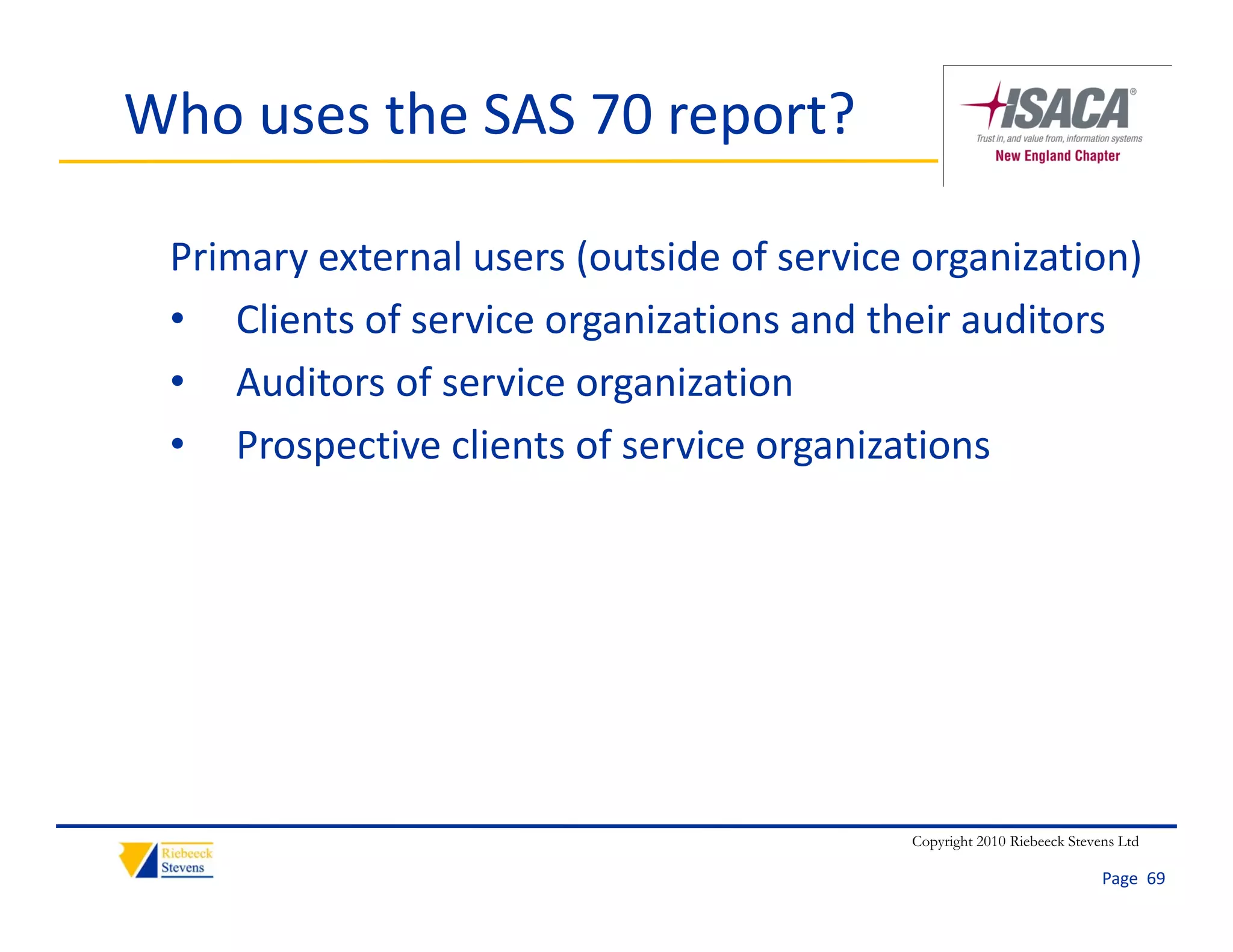 Who uses the SAS 70 report?

 Primary external users (outside of service organization)
 • Clients of service organizations and their auditors
 • Auditors of service organization
 • Prospective clients of service organizations




                                           Copyright 2010 Riebeeck Stevens Ltd

                                                                        Page  69
 