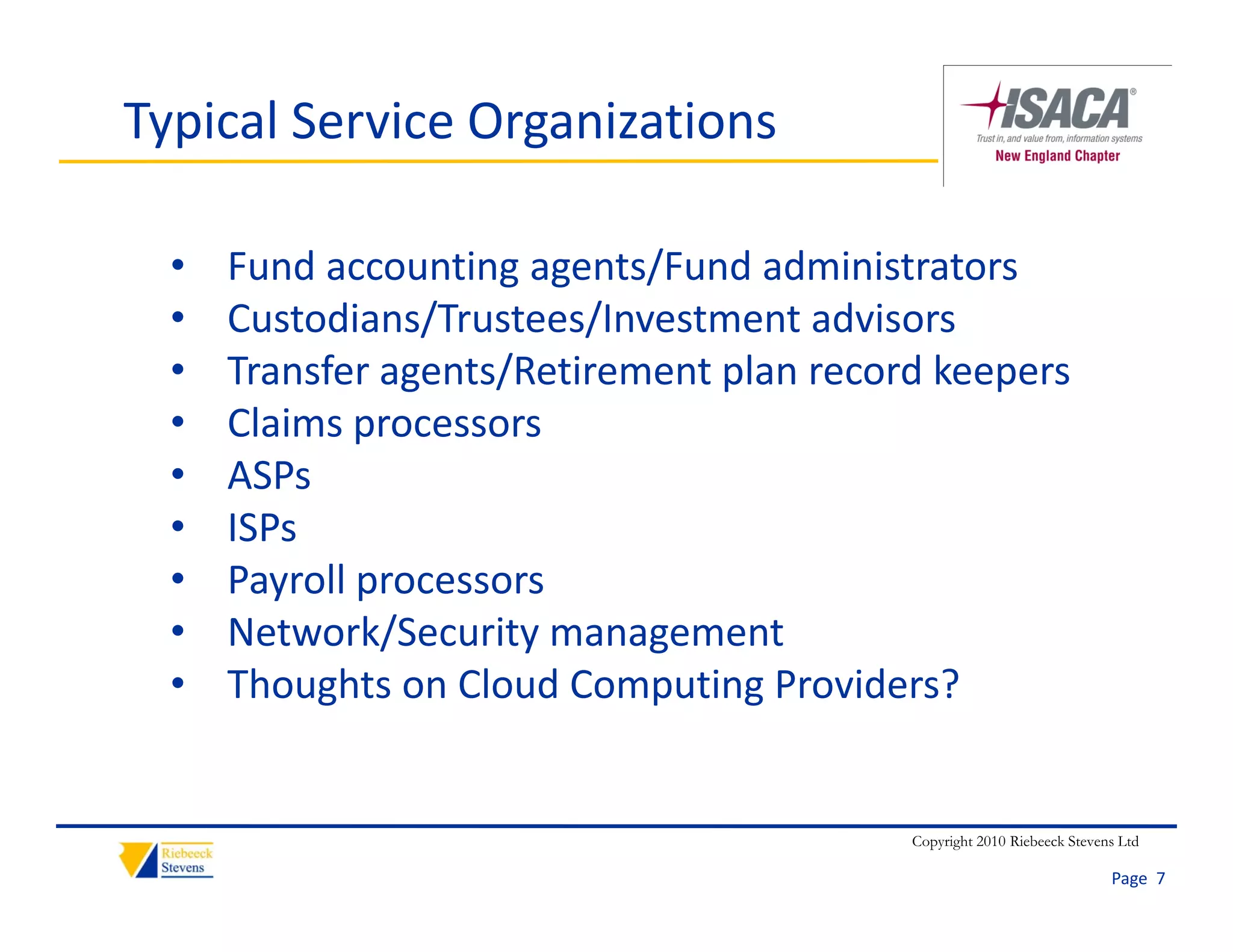 Typical Service Organizations

  •   Fund accounting agents/Fund administrators
  •   Custodians/Trustees/Investment advisors
  •   Transfer agents/Retirement plan record keepers
  •   Claims processors
      Cl i
  •   ASPs
  •   ISPs
  •   Payroll processors
  •   Network/Security management
  •   Thoughts on Cloud Computing Providers?


                                           Copyright 2010 Riebeeck Stevens Ltd

                                                                         Page  7
 