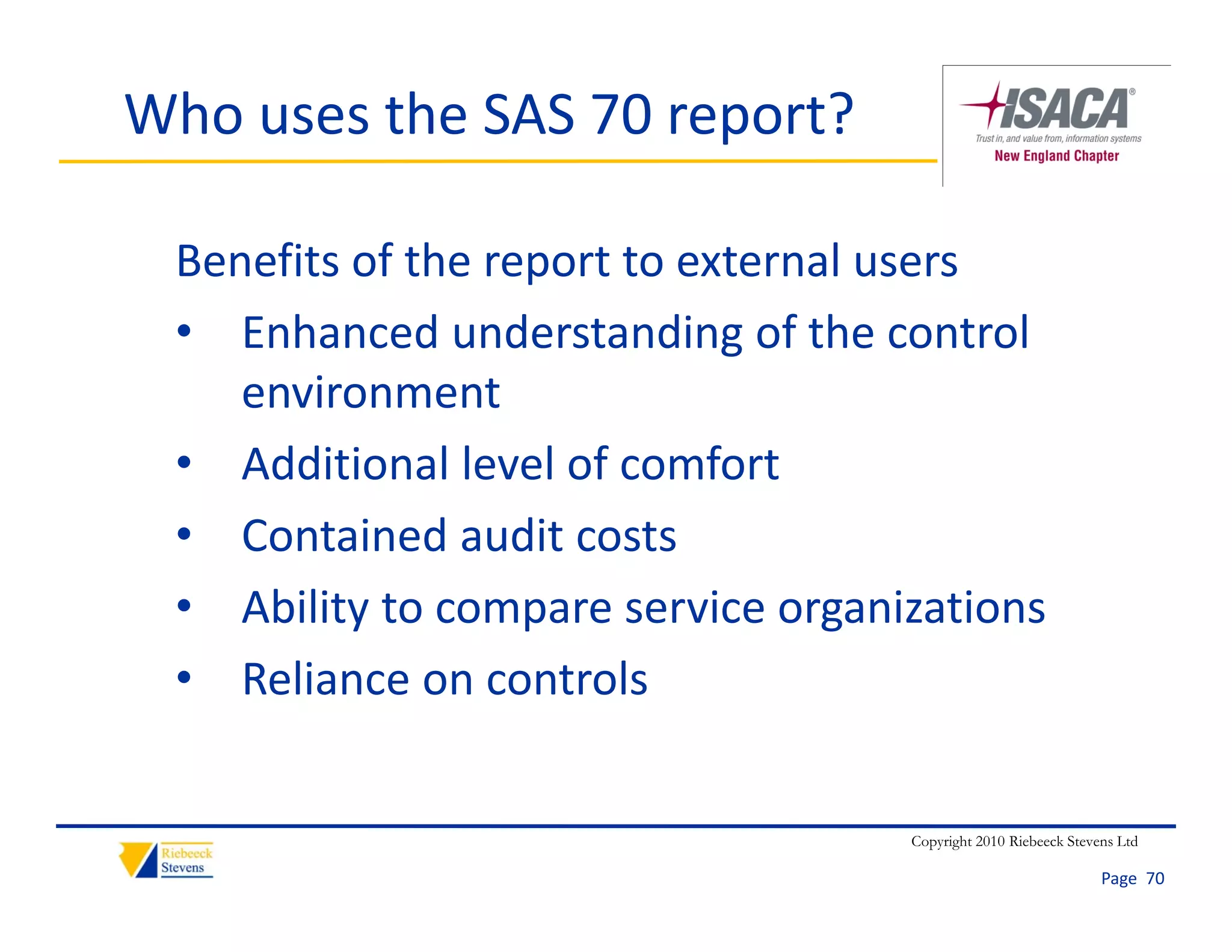 Who uses the SAS 70 report?

 Benefits of the report to external users
 • Enhanced understanding of the control 
    environment
 • Additional level of comfort
 • Contained audit costs
    Contained audit costs
 • Ability to compare service organizations
 • Reliance on controls


                                    Copyright 2010 Riebeeck Stevens Ltd

                                                                 Page  70
 