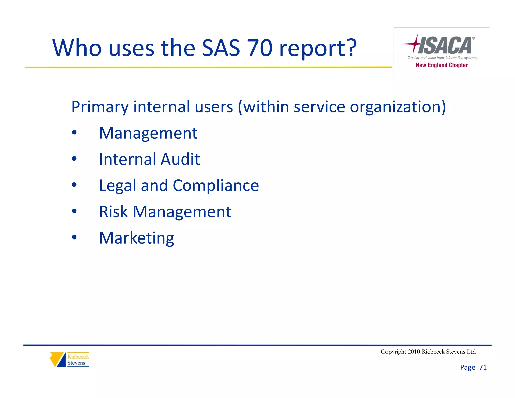 Who uses the SAS 70 report?

 Primary internal users (within service organization)
 • Management
 • Internal Audit
 • Legal and Compliance
 • Risk Management
 • Marketing




                                           Copyright 2010 Riebeeck Stevens Ltd

                                                                        Page  71
 